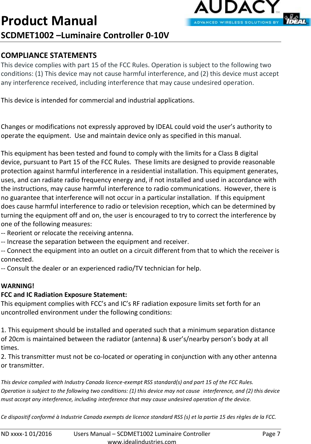 Product Manual SCDMET1002 –Luminaire Controller 0-10V  ND xxxx-1 01/2016  Users Manual – SCDMET1002 Luminaire Controller  Page 7  www.idealindustries.com COMPLIANCE STATEMENTS This device complies with part 15 of the FCC Rules. Operation is subject to the following two conditions: (1) This device may not cause harmful interference, and (2) this device must accept any interference received, including interference that may cause undesired operation.  This device is intended for commercial and industrial applications.   Changes or modifications not expressly approved by IDEAL could void the user’s authority to operate the equipment.  Use and maintain device only as specified in this manual.    This equipment has been tested and found to comply with the limits for a Class B digital device, pursuant to Part 15 of the FCC Rules.  These limits are designed to provide reasonable protection against harmful interference in a residential installation. This equipment generates, uses, and can radiate radio frequency energy and, if not installed and used in accordance with the instructions, may cause harmful interference to radio communications.  However, there is no guarantee that interference will not occur in a particular installation.  If this equipment does cause harmful interference to radio or television reception, which can be determined by turning the equipment off and on, the user is encouraged to try to correct the interference by one of the following measures: -- Reorient or relocate the receiving antenna. -- Increase the separation between the equipment and receiver. -- Connect the equipment into an outlet on a circuit different from that to which the receiver is connected. -- Consult the dealer or an experienced radio/TV technician for help.  WARNING! FCC and IC Radiation Exposure Statement: This equipment complies with FCC’s and IC’s RF radiation exposure limits set forth for an uncontrolled environment under the following conditions:                  1. This equipment should be installed and operated such that a minimum separation distance of 20cm is maintained between the radiator (antenna) &amp; user’s/nearby person’s body at all times. 2. This transmitter must not be co-located or operating in conjunction with any other antenna or transmitter.  This device complied with Industry Canada licence-exempt RSS standard(s) and part 15 of the FCC Rules.  Operation is subject to the following two conditions: (1) this device may not cause  interference, and (2) this device must accept any interference, including interference that may cause undesired operation of the device.     Ce dispositif conformé à Industrie Canada exempts de licence standard RSS (s) et la partie 15 des règles de la FCC. 