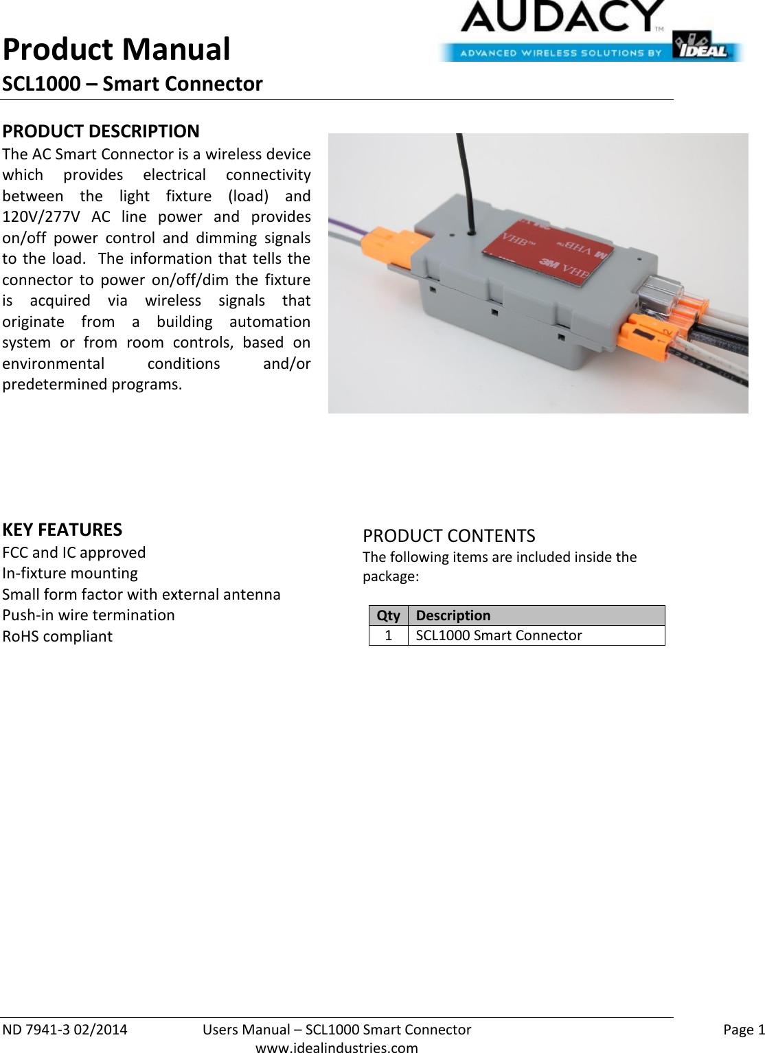 Product Manual SCL1000 – Smart Connector  ND 7941-3 02/2014  Users Manual – SCL1000 Smart Connector    Page 1  www.idealindustries.com PRODUCT DESCRIPTION The AC Smart Connector is a wireless device which  provides  electrical  connectivity between  the  light  fixture  (load)  and 120V/277V  AC  line  power  and  provides on/off  power  control  and  dimming  signals to  the  load.  The  information  that  tells  the connector  to  power  on/off/dim  the  fixture is  acquired  via  wireless  signals  that originate  from  a  building  automation system  or  from  room  controls,  based  on environmental  conditions  and/or predetermined programs.        KEY FEATURES FCC and IC approved In-fixture mounting  Small form factor with external antenna Push-in wire termination RoHS compliant        PRODUCT CONTENTS The following items are included inside the package:  Qty Description 1 SCL1000 Smart Connector                    