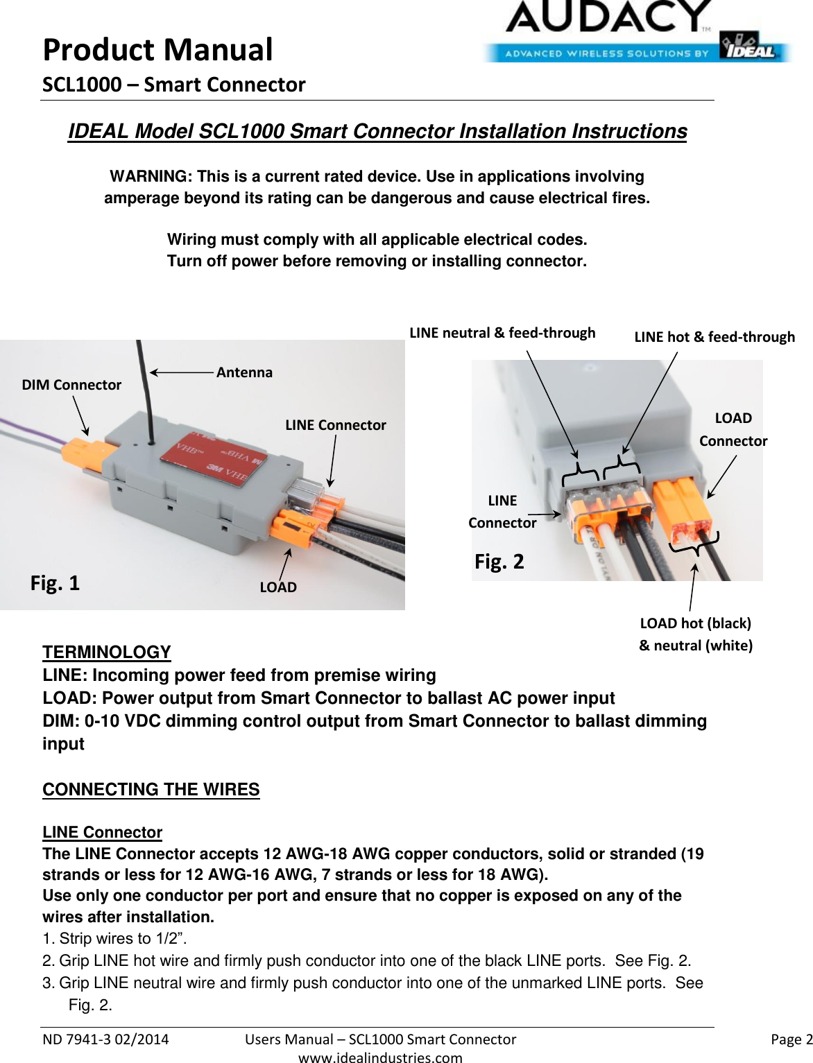 Product Manual SCL1000 – Smart Connector  ND 7941-3 02/2014  Users Manual – SCL1000 Smart Connector    Page 2  www.idealindustries.com IDEAL Model SCL1000 Smart Connector Installation Instructions   WARNING: This is a current rated device. Use in applications involving amperage beyond its rating can be dangerous and cause electrical fires.  Wiring must comply with all applicable electrical codes. Turn off power before removing or installing connector.                TERMINOLOGY LINE: Incoming power feed from premise wiring LOAD: Power output from Smart Connector to ballast AC power input DIM: 0-10 VDC dimming control output from Smart Connector to ballast dimming input   CONNECTING THE WIRES   LINE Connector The LINE Connector accepts 12 AWG-18 AWG copper conductors, solid or stranded (19 strands or less for 12 AWG-16 AWG, 7 strands or less for 18 AWG). Use only one conductor per port and ensure that no copper is exposed on any of the wires after installation. 1. Strip wires to 1/2”. 2. Grip LINE hot wire and firmly push conductor into one of the black LINE ports.  See Fig. 2. 3. Grip LINE neutral wire and firmly push conductor into one of the unmarked LINE ports.  See Fig. 2. LINE Connector LOAD Connector DIM Connector Fig. 1 Fig. 2 LINE hot &amp; feed-through LINE neutral &amp; feed-through LOAD hot (black) &amp; neutral (white) Antenna LINE  Connector LOAD  Connector 