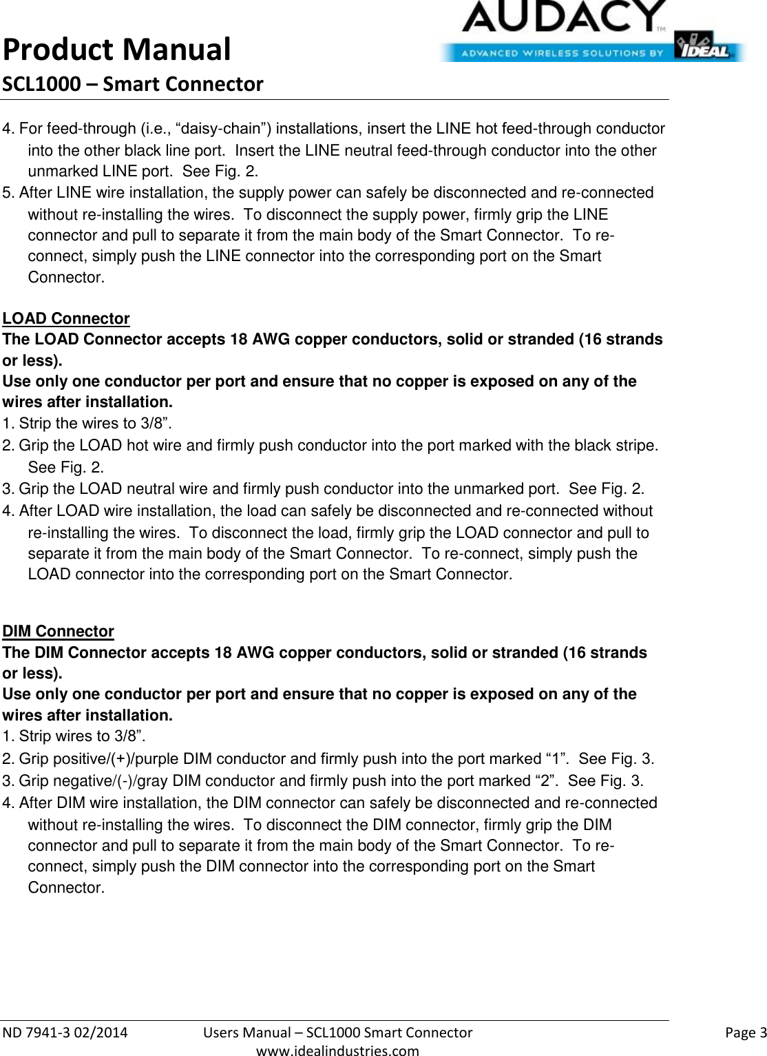 Product Manual SCL1000 – Smart Connector  ND 7941-3 02/2014  Users Manual – SCL1000 Smart Connector    Page 3  www.idealindustries.com 4. For feed-through (i.e., “daisy-chain”) installations, insert the LINE hot feed-through conductor into the other black line port.  Insert the LINE neutral feed-through conductor into the other unmarked LINE port.  See Fig. 2. 5. After LINE wire installation, the supply power can safely be disconnected and re-connected without re-installing the wires.  To disconnect the supply power, firmly grip the LINE connector and pull to separate it from the main body of the Smart Connector.  To re-connect, simply push the LINE connector into the corresponding port on the Smart Connector.   LOAD Connector The LOAD Connector accepts 18 AWG copper conductors, solid or stranded (16 strands or less). Use only one conductor per port and ensure that no copper is exposed on any of the wires after installation. 1. Strip the wires to 3/8”. 2. Grip the LOAD hot wire and firmly push conductor into the port marked with the black stripe.  See Fig. 2. 3. Grip the LOAD neutral wire and firmly push conductor into the unmarked port.  See Fig. 2. 4. After LOAD wire installation, the load can safely be disconnected and re-connected without re-installing the wires.  To disconnect the load, firmly grip the LOAD connector and pull to separate it from the main body of the Smart Connector.  To re-connect, simply push the LOAD connector into the corresponding port on the Smart Connector.  DIM Connector The DIM Connector accepts 18 AWG copper conductors, solid or stranded (16 strands or less). Use only one conductor per port and ensure that no copper is exposed on any of the wires after installation. 1. Strip wires to 3/8”. 2. Grip positive/(+)/purple DIM conductor and firmly push into the port marked “1”.  See Fig. 3. 3. Grip negative/(-)/gray DIM conductor and firmly push into the port marked “2”.  See Fig. 3. 4. After DIM wire installation, the DIM connector can safely be disconnected and re-connected without re-installing the wires.  To disconnect the DIM connector, firmly grip the DIM connector and pull to separate it from the main body of the Smart Connector.  To re-connect, simply push the DIM connector into the corresponding port on the Smart    Connector.     