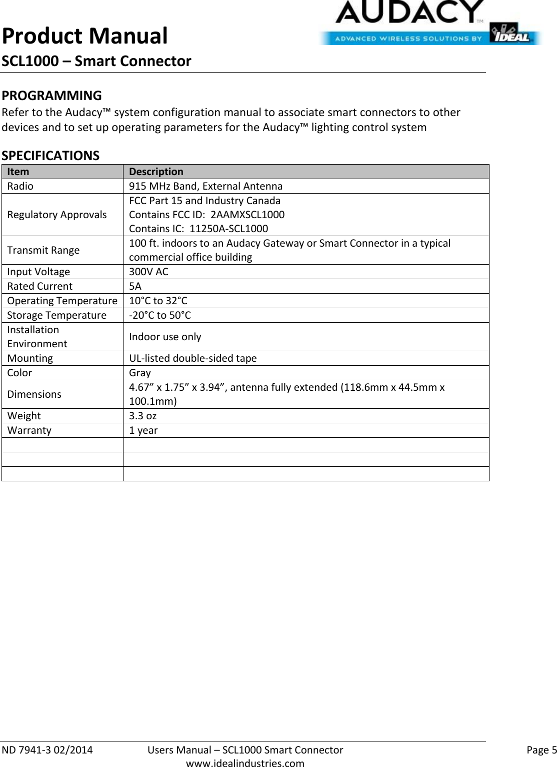 Product Manual SCL1000 – Smart Connector  ND 7941-3 02/2014  Users Manual – SCL1000 Smart Connector    Page 5  www.idealindustries.com PROGRAMMING  Refer to the Audacy™ system configuration manual to associate smart connectors to other devices and to set up operating parameters for the Audacy™ lighting control system  SPECIFICATIONS Item Description Radio 915 MHz Band, External Antenna Regulatory Approvals FCC Part 15 and Industry Canada Contains FCC ID:  2AAMXSCL1000 Contains IC:  11250A-SCL1000 Transmit Range 100 ft. indoors to an Audacy Gateway or Smart Connector in a typical commercial office building Input Voltage 300V AC Rated Current 5A Operating Temperature 10°C to 32°C Storage Temperature -20°C to 50°C Installation Environment Indoor use only Mounting UL-listed double-sided tape Color Gray Dimensions 4.67” x 1.75” x 3.94”, antenna fully extended (118.6mm x 44.5mm x 100.1mm)  Weight 3.3 oz Warranty 1 year               