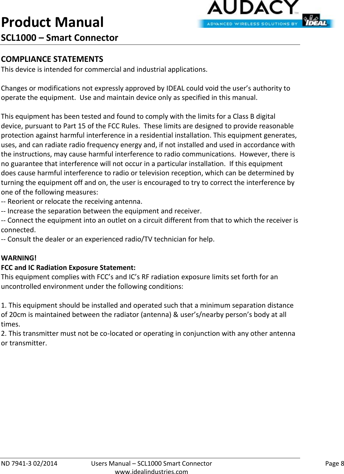 Product Manual SCL1000 – Smart Connector  ND 7941-3 02/2014  Users Manual – SCL1000 Smart Connector    Page 8  www.idealindustries.com COMPLIANCE STATEMENTS This device is intended for commercial and industrial applications.  Changes or modifications not expressly approved by IDEAL could void the user’s authority to operate the equipment.  Use and maintain device only as specified in this manual.    This equipment has been tested and found to comply with the limits for a Class B digital device, pursuant to Part 15 of the FCC Rules.  These limits are designed to provide reasonable protection against harmful interference in a residential installation. This equipment generates, uses, and can radiate radio frequency energy and, if not installed and used in accordance with the instructions, may cause harmful interference to radio communications.  However, there is no guarantee that interference will not occur in a particular installation.  If this equipment does cause harmful interference to radio or television reception, which can be determined by turning the equipment off and on, the user is encouraged to try to correct the interference by one of the following measures: -- Reorient or relocate the receiving antenna. -- Increase the separation between the equipment and receiver. -- Connect the equipment into an outlet on a circuit different from that to which the receiver is connected. -- Consult the dealer or an experienced radio/TV technician for help.  WARNING! FCC and IC Radiation Exposure Statement: This equipment complies with FCC’s and IC’s RF radiation exposure limits set forth for an uncontrolled environment under the following conditions:                  1. This equipment should be installed and operated such that a minimum separation distance of 20cm is maintained between the radiator (antenna) &amp; user’s/nearby person’s body at all times. 2. This transmitter must not be co-located or operating in conjunction with any other antenna or transmitter.     