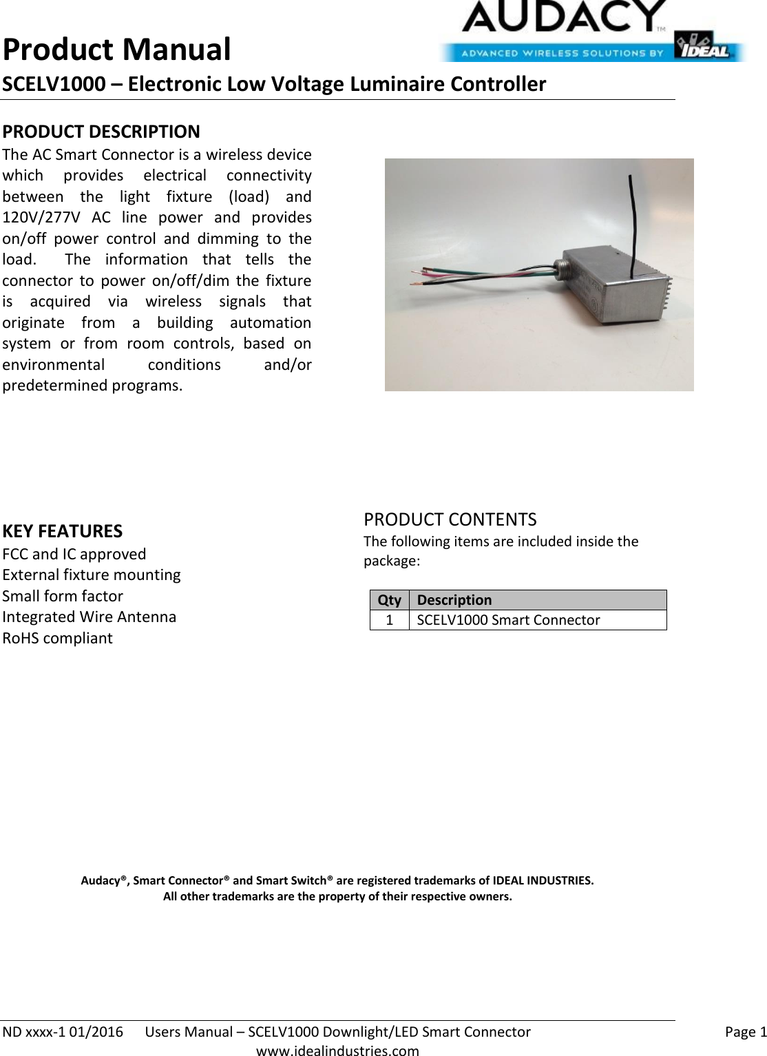 Product Manual SCELV1000 – Electronic Low Voltage Luminaire Controller   ND xxxx-1 01/2016  Users Manual – SCELV1000 Downlight/LED Smart Connector    Page 1  www.idealindustries.com PRODUCT DESCRIPTION The AC Smart Connector is a wireless device which  provides  electrical  connectivity between  the  light  fixture  (load)  and 120V/277V  AC  line  power  and  provides on/off  power  control  and  dimming  to  the load.    The  information  that  tells  the connector  to  power  on/off/dim  the  fixture is  acquired  via  wireless  signals  that originate  from  a  building  automation system  or  from  room  controls,  based  on environmental  conditions  and/or predetermined programs.        KEY FEATURES FCC and IC approved External fixture mounting Small form factor  Integrated Wire Antenna RoHS compliant         PRODUCT CONTENTS The following items are included inside the package:  Qty Description 1 SCELV1000 Smart Connector               Audacy®, Smart Connector® and Smart Switch® are registered trademarks of IDEAL INDUSTRIES. All other trademarks are the property of their respective owners.    