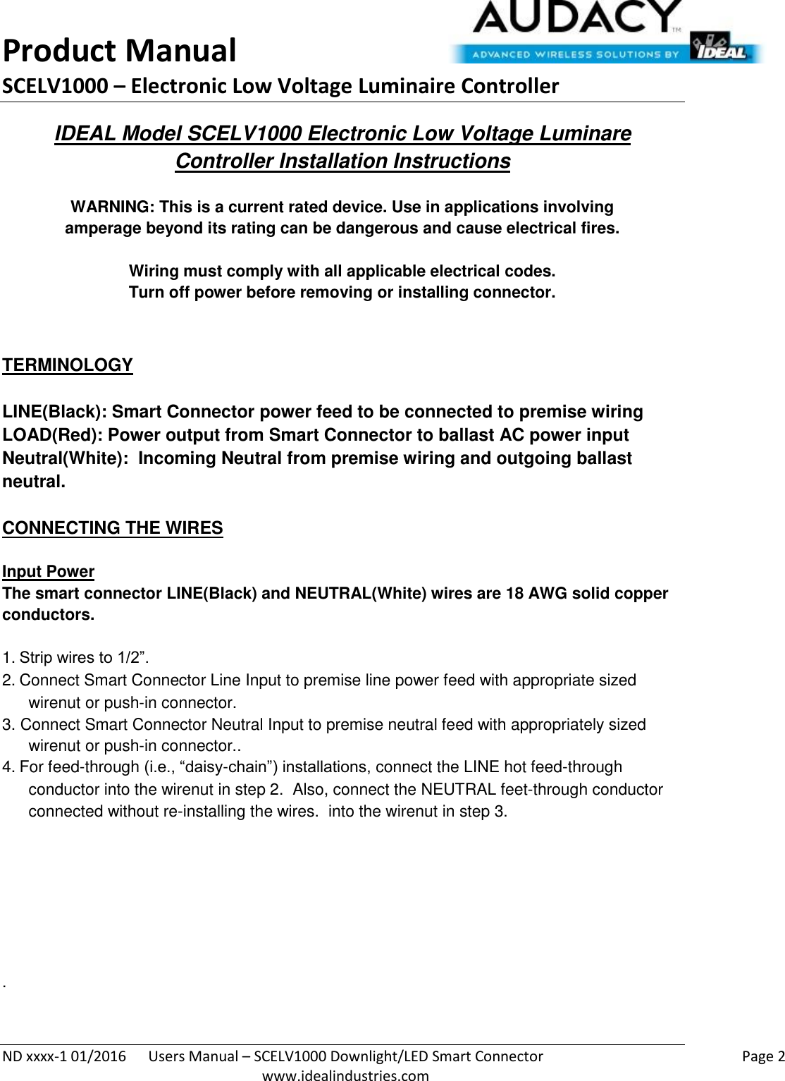 Product Manual SCELV1000 – Electronic Low Voltage Luminaire Controller   ND xxxx-1 01/2016  Users Manual – SCELV1000 Downlight/LED Smart Connector    Page 2  www.idealindustries.com IDEAL Model SCELV1000 Electronic Low Voltage Luminare Controller Installation Instructions   WARNING: This is a current rated device. Use in applications involving amperage beyond its rating can be dangerous and cause electrical fires.  Wiring must comply with all applicable electrical codes. Turn off power before removing or installing connector.   TERMINOLOGY   LINE(Black): Smart Connector power feed to be connected to premise wiring LOAD(Red): Power output from Smart Connector to ballast AC power input Neutral(White):  Incoming Neutral from premise wiring and outgoing ballast neutral.   CONNECTING THE WIRES   Input Power The smart connector LINE(Black) and NEUTRAL(White) wires are 18 AWG solid copper conductors.  1. Strip wires to 1/2”. 2. Connect Smart Connector Line Input to premise line power feed with appropriate sized wirenut or push-in connector. 3. Connect Smart Connector Neutral Input to premise neutral feed with appropriately sized wirenut or push-in connector.. 4. For feed-through (i.e., “daisy-chain”) installations, connect the LINE hot feed-through conductor into the wirenut in step 2.  Also, connect the NEUTRAL feet-through conductor connected without re-installing the wires.  into the wirenut in step 3.         .   