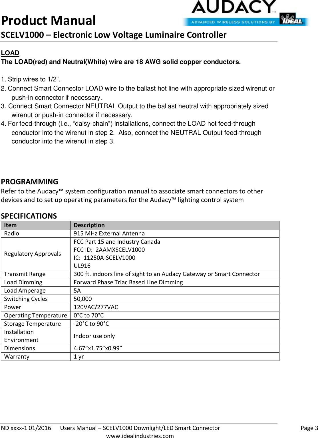 Product Manual SCELV1000 – Electronic Low Voltage Luminaire Controller   ND xxxx-1 01/2016  Users Manual – SCELV1000 Downlight/LED Smart Connector    Page 3  www.idealindustries.com LOAD The LOAD(red) and Neutral(White) wire are 18 AWG solid copper conductors.    1. Strip wires to 1/2”. 2. Connect Smart Connector LOAD wire to the ballast hot line with appropriate sized wirenut or push-in connector if necessary. 3. Connect Smart Connector NEUTRAL Output to the ballast neutral with appropriately sized wirenut or push-in connector if necessary. 4. For feed-through (i.e., “daisy-chain”) installations, connect the LOAD hot feed-through conductor into the wirenut in step 2.  Also, connect the NEUTRAL Output feed-through conductor into the wirenut in step 3.   PROGRAMMING  Refer to the Audacy™ system configuration manual to associate smart connectors to other devices and to set up operating parameters for the Audacy™ lighting control system  SPECIFICATIONS Item Description Radio 915 MHz External Antenna Regulatory Approvals FCC Part 15 and Industry Canada FCC ID:  2AAMXSCELV1000 IC:  11250A-SCELV1000 UL916 Transmit Range 300 ft. indoors line of sight to an Audacy Gateway or Smart Connector Load Dimming Forward Phase Triac Based Line Dimming Load Amperage 5A Switching Cycles 50,000  Power 120VAC/277VAC Operating Temperature 0°C to 70°C Storage Temperature -20°C to 90°C Installation Environment Indoor use only Dimensions 4.67”x1.75”x0.99” Warranty 1 yr    