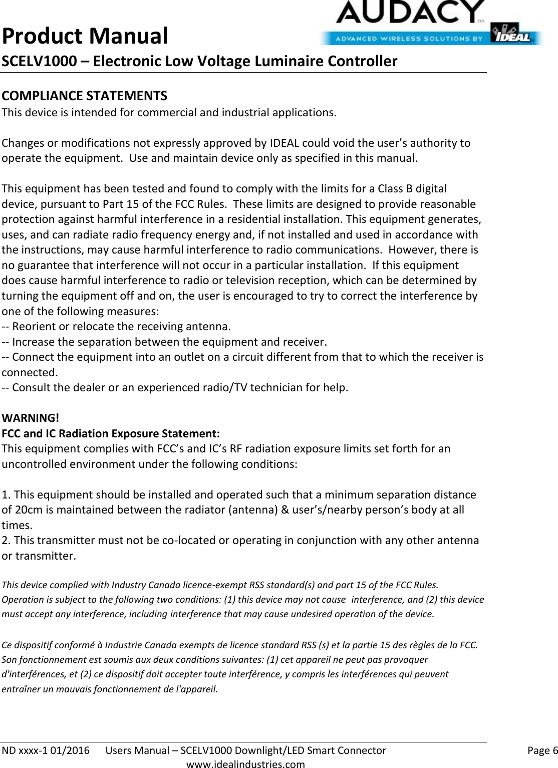 Product Manual SCELV1000 – Electronic Low Voltage Luminaire Controller   ND xxxx-1 01/2016  Users Manual – SCELV1000 Downlight/LED Smart Connector    Page 6  www.idealindustries.com COMPLIANCE STATEMENTS This device is intended for commercial and industrial applications.  Changes or modifications not expressly approved by IDEAL could void the user’s authority to operate the equipment.  Use and maintain device only as specified in this manual.    This equipment has been tested and found to comply with the limits for a Class B digital device, pursuant to Part 15 of the FCC Rules.  These limits are designed to provide reasonable protection against harmful interference in a residential installation. This equipment generates, uses, and can radiate radio frequency energy and, if not installed and used in accordance with the instructions, may cause harmful interference to radio communications.  However, there is no guarantee that interference will not occur in a particular installation.  If this equipment does cause harmful interference to radio or television reception, which can be determined by turning the equipment off and on, the user is encouraged to try to correct the interference by one of the following measures: -- Reorient or relocate the receiving antenna. -- Increase the separation between the equipment and receiver. -- Connect the equipment into an outlet on a circuit different from that to which the receiver is connected. -- Consult the dealer or an experienced radio/TV technician for help.  WARNING! FCC and IC Radiation Exposure Statement: This equipment complies with FCC’s and IC’s RF radiation exposure limits set forth for an uncontrolled environment under the following conditions:                  1. This equipment should be installed and operated such that a minimum separation distance of 20cm is maintained between the radiator (antenna) &amp; user’s/nearby person’s body at all times. 2. This transmitter must not be co-located or operating in conjunction with any other antenna or transmitter.  This device complied with Industry Canada licence-exempt RSS standard(s) and part 15 of the FCC Rules.  Operation is subject to the following two conditions: (1) this device may not cause  interference, and (2) this device must accept any interference, including interference that may cause undesired operation of the device.     Ce dispositif conformé à Industrie Canada exempts de licence standard RSS (s) et la partie 15 des règles de la FCC. Son fonctionnement est soumis aux deux conditions suivantes: (1) cet appareil ne peut pas provoquer d&apos;interférences, et (2) ce dispositif doit accepter toute interférence, y compris les interférences qui peuvent entraîner un mauvais fonctionnement de l&apos;appareil.   