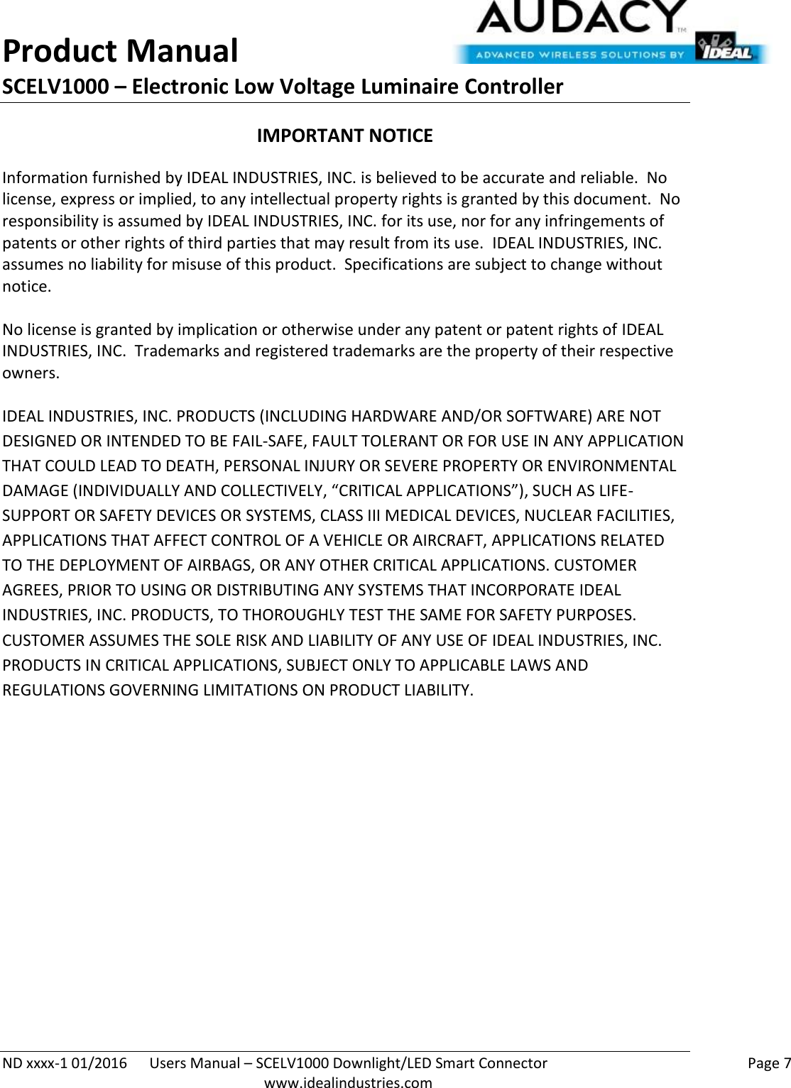 Product Manual SCELV1000 – Electronic Low Voltage Luminaire Controller   ND xxxx-1 01/2016  Users Manual – SCELV1000 Downlight/LED Smart Connector    Page 7  www.idealindustries.com IMPORTANT NOTICE Information furnished by IDEAL INDUSTRIES, INC. is believed to be accurate and reliable.  No license, express or implied, to any intellectual property rights is granted by this document.  No responsibility is assumed by IDEAL INDUSTRIES, INC. for its use, nor for any infringements of patents or other rights of third parties that may result from its use.  IDEAL INDUSTRIES, INC. assumes no liability for misuse of this product.  Specifications are subject to change without notice.    No license is granted by implication or otherwise under any patent or patent rights of IDEAL INDUSTRIES, INC.  Trademarks and registered trademarks are the property of their respective owners.  IDEAL INDUSTRIES, INC. PRODUCTS (INCLUDING HARDWARE AND/OR SOFTWARE) ARE NOT DESIGNED OR INTENDED TO BE FAIL-SAFE, FAULT TOLERANT OR FOR USE IN ANY APPLICATION THAT COULD LEAD TO DEATH, PERSONAL INJURY OR SEVERE PROPERTY OR ENVIRONMENTAL DAMAGE (INDIVIDUALLY AND COLLECTIVELY, “CRITICAL APPLICATIONS”), SUCH AS LIFE-SUPPORT OR SAFETY DEVICES OR SYSTEMS, CLASS III MEDICAL DEVICES, NUCLEAR FACILITIES, APPLICATIONS THAT AFFECT CONTROL OF A VEHICLE OR AIRCRAFT, APPLICATIONS RELATED TO THE DEPLOYMENT OF AIRBAGS, OR ANY OTHER CRITICAL APPLICATIONS. CUSTOMER AGREES, PRIOR TO USING OR DISTRIBUTING ANY SYSTEMS THAT INCORPORATE IDEAL INDUSTRIES, INC. PRODUCTS, TO THOROUGHLY TEST THE SAME FOR SAFETY PURPOSES. CUSTOMER ASSUMES THE SOLE RISK AND LIABILITY OF ANY USE OF IDEAL INDUSTRIES, INC. PRODUCTS IN CRITICAL APPLICATIONS, SUBJECT ONLY TO APPLICABLE LAWS AND REGULATIONS GOVERNING LIMITATIONS ON PRODUCT LIABILITY.       