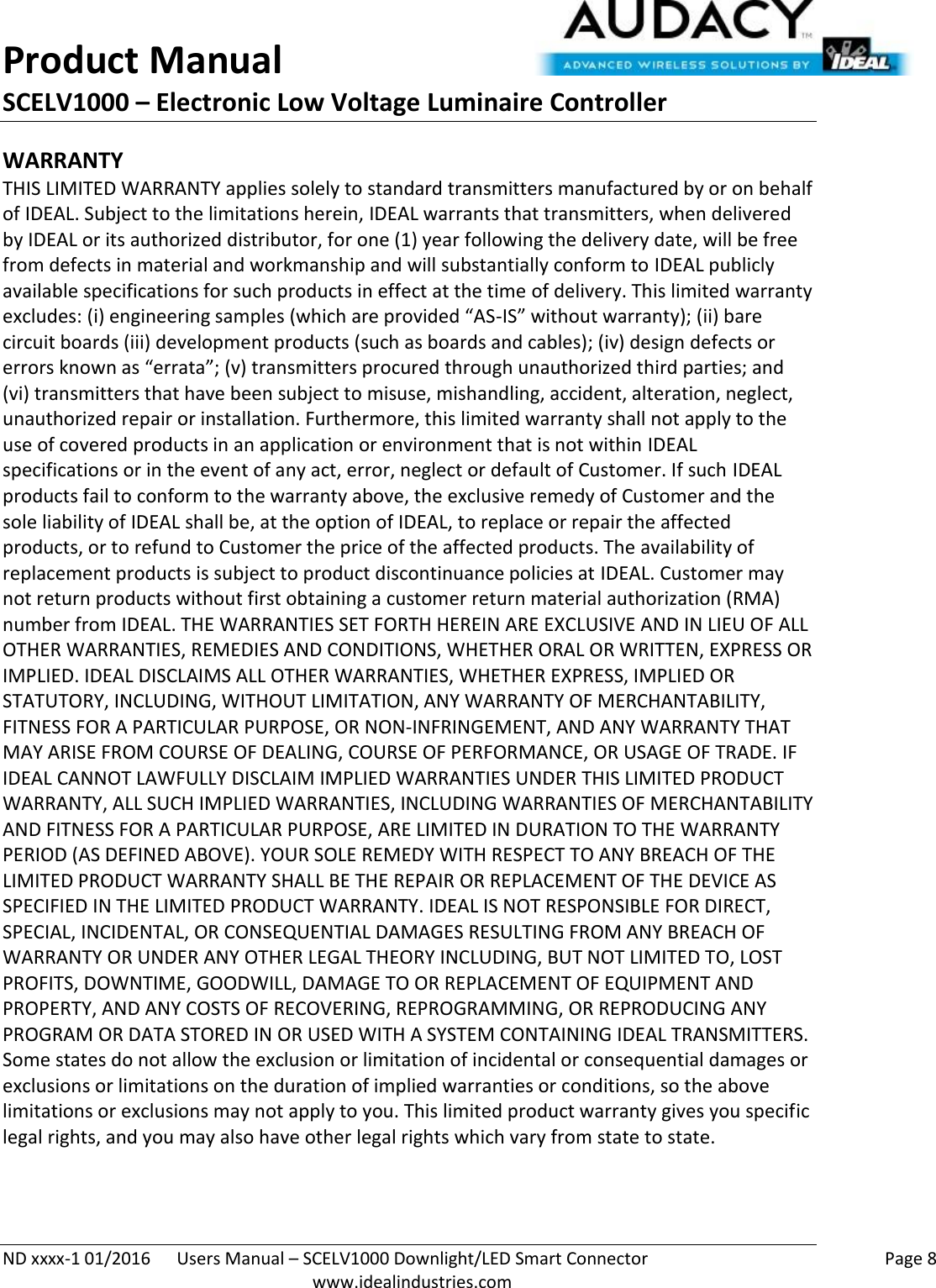 Product Manual SCELV1000 – Electronic Low Voltage Luminaire Controller   ND xxxx-1 01/2016  Users Manual – SCELV1000 Downlight/LED Smart Connector    Page 8  www.idealindustries.com WARRANTY THIS LIMITED WARRANTY applies solely to standard transmitters manufactured by or on behalf of IDEAL. Subject to the limitations herein, IDEAL warrants that transmitters, when delivered by IDEAL or its authorized distributor, for one (1) year following the delivery date, will be free from defects in material and workmanship and will substantially conform to IDEAL publicly available specifications for such products in effect at the time of delivery. This limited warranty excludes: (i) engineering samples (which are provided “AS-IS” without warranty); (ii) bare circuit boards (iii) development products (such as boards and cables); (iv) design defects or errors known as “errata”; (v) transmitters procured through unauthorized third parties; and (vi) transmitters that have been subject to misuse, mishandling, accident, alteration, neglect, unauthorized repair or installation. Furthermore, this limited warranty shall not apply to the use of covered products in an application or environment that is not within IDEAL specifications or in the event of any act, error, neglect or default of Customer. If such IDEAL products fail to conform to the warranty above, the exclusive remedy of Customer and the sole liability of IDEAL shall be, at the option of IDEAL, to replace or repair the affected products, or to refund to Customer the price of the affected products. The availability of replacement products is subject to product discontinuance policies at IDEAL. Customer may not return products without first obtaining a customer return material authorization (RMA) number from IDEAL. THE WARRANTIES SET FORTH HEREIN ARE EXCLUSIVE AND IN LIEU OF ALL OTHER WARRANTIES, REMEDIES AND CONDITIONS, WHETHER ORAL OR WRITTEN, EXPRESS OR IMPLIED. IDEAL DISCLAIMS ALL OTHER WARRANTIES, WHETHER EXPRESS, IMPLIED OR STATUTORY, INCLUDING, WITHOUT LIMITATION, ANY WARRANTY OF MERCHANTABILITY, FITNESS FOR A PARTICULAR PURPOSE, OR NON-INFRINGEMENT, AND ANY WARRANTY THAT MAY ARISE FROM COURSE OF DEALING, COURSE OF PERFORMANCE, OR USAGE OF TRADE. IF IDEAL CANNOT LAWFULLY DISCLAIM IMPLIED WARRANTIES UNDER THIS LIMITED PRODUCT WARRANTY, ALL SUCH IMPLIED WARRANTIES, INCLUDING WARRANTIES OF MERCHANTABILITY AND FITNESS FOR A PARTICULAR PURPOSE, ARE LIMITED IN DURATION TO THE WARRANTY PERIOD (AS DEFINED ABOVE). YOUR SOLE REMEDY WITH RESPECT TO ANY BREACH OF THE LIMITED PRODUCT WARRANTY SHALL BE THE REPAIR OR REPLACEMENT OF THE DEVICE AS SPECIFIED IN THE LIMITED PRODUCT WARRANTY. IDEAL IS NOT RESPONSIBLE FOR DIRECT, SPECIAL, INCIDENTAL, OR CONSEQUENTIAL DAMAGES RESULTING FROM ANY BREACH OF WARRANTY OR UNDER ANY OTHER LEGAL THEORY INCLUDING, BUT NOT LIMITED TO, LOST PROFITS, DOWNTIME, GOODWILL, DAMAGE TO OR REPLACEMENT OF EQUIPMENT AND PROPERTY, AND ANY COSTS OF RECOVERING, REPROGRAMMING, OR REPRODUCING ANY PROGRAM OR DATA STORED IN OR USED WITH A SYSTEM CONTAINING IDEAL TRANSMITTERS. Some states do not allow the exclusion or limitation of incidental or consequential damages or exclusions or limitations on the duration of implied warranties or conditions, so the above limitations or exclusions may not apply to you. This limited product warranty gives you specific legal rights, and you may also have other legal rights which vary from state to state.  