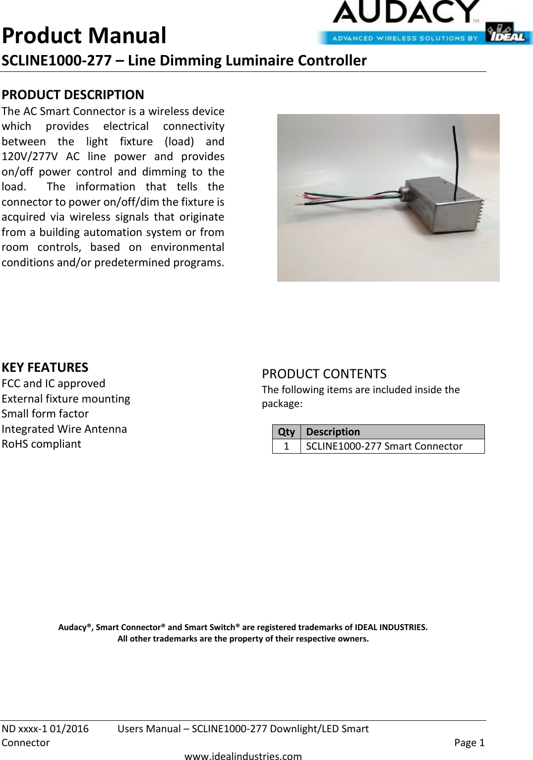 Product Manual SCLINE1000-277 – Line Dimming Luminaire Controller   ND xxxx-1 01/2016  Users Manual – SCLINE1000-277 Downlight/LED Smart Connector    Page 1  www.idealindustries.com PRODUCT DESCRIPTION The AC Smart Connector is a wireless device which  provides  electrical  connectivity between  the  light  fixture  (load)  and 120V/277V  AC  line  power  and  provides on/off  power  control  and  dimming  to  the load.    The  information  that  tells  the connector to power on/off/dim the fixture is acquired  via  wireless  signals  that  originate from a building automation system or from room  controls,  based  on  environmental conditions and/or predetermined programs.        KEY FEATURES FCC and IC approved External fixture mounting Small form factor  Integrated Wire Antenna RoHS compliant         PRODUCT CONTENTS The following items are included inside the package:  Qty Description 1 SCLINE1000-277 Smart Connector               Audacy®, Smart Connector® and Smart Switch® are registered trademarks of IDEAL INDUSTRIES. All other trademarks are the property of their respective owners.    