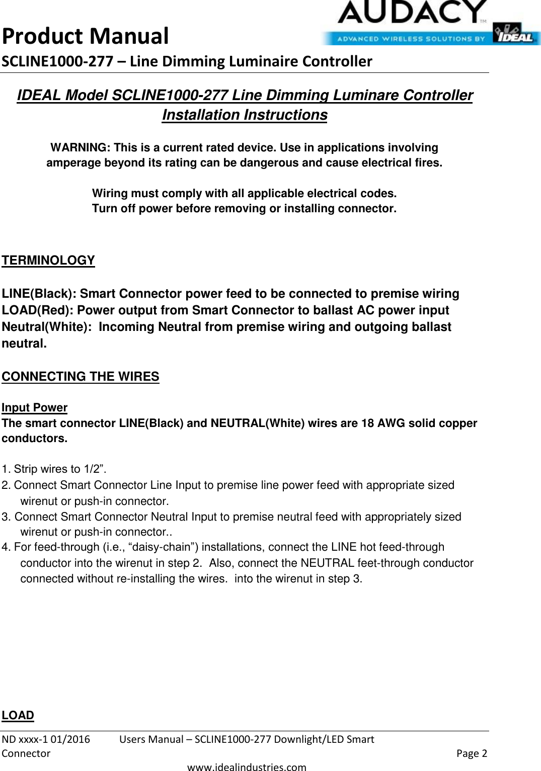 Product Manual SCLINE1000-277 – Line Dimming Luminaire Controller   ND xxxx-1 01/2016  Users Manual – SCLINE1000-277 Downlight/LED Smart Connector    Page 2  www.idealindustries.com IDEAL Model SCLINE1000-277 Line Dimming Luminare Controller Installation Instructions   WARNING: This is a current rated device. Use in applications involving amperage beyond its rating can be dangerous and cause electrical fires.  Wiring must comply with all applicable electrical codes. Turn off power before removing or installing connector.   TERMINOLOGY   LINE(Black): Smart Connector power feed to be connected to premise wiring LOAD(Red): Power output from Smart Connector to ballast AC power input Neutral(White):  Incoming Neutral from premise wiring and outgoing ballast neutral.   CONNECTING THE WIRES   Input Power The smart connector LINE(Black) and NEUTRAL(White) wires are 18 AWG solid copper conductors.  1. Strip wires to 1/2”. 2. Connect Smart Connector Line Input to premise line power feed with appropriate sized wirenut or push-in connector. 3. Connect Smart Connector Neutral Input to premise neutral feed with appropriately sized wirenut or push-in connector.. 4. For feed-through (i.e., “daisy-chain”) installations, connect the LINE hot feed-through conductor into the wirenut in step 2.  Also, connect the NEUTRAL feet-through conductor connected without re-installing the wires.  into the wirenut in step 3.          LOAD 