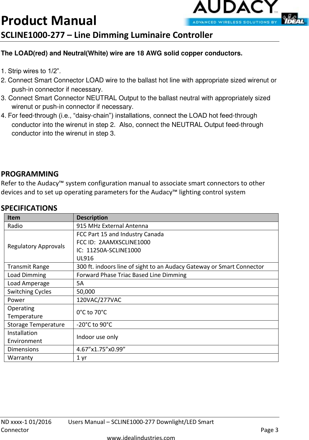 Product Manual SCLINE1000-277 – Line Dimming Luminaire Controller   ND xxxx-1 01/2016  Users Manual – SCLINE1000-277 Downlight/LED Smart Connector    Page 3  www.idealindustries.com The LOAD(red) and Neutral(White) wire are 18 AWG solid copper conductors.    1. Strip wires to 1/2”. 2. Connect Smart Connector LOAD wire to the ballast hot line with appropriate sized wirenut or push-in connector if necessary. 3. Connect Smart Connector NEUTRAL Output to the ballast neutral with appropriately sized wirenut or push-in connector if necessary. 4. For feed-through (i.e., “daisy-chain”) installations, connect the LOAD hot feed-through conductor into the wirenut in step 2.  Also, connect the NEUTRAL Output feed-through conductor into the wirenut in step 3.   PROGRAMMING  Refer to the Audacy™ system configuration manual to associate smart connectors to other devices and to set up operating parameters for the Audacy™ lighting control system  SPECIFICATIONS Item Description Radio 915 MHz External Antenna Regulatory Approvals FCC Part 15 and Industry Canada FCC ID:  2AAMXSCLINE1000 IC:  11250A-SCLINE1000 UL916 Transmit Range 300 ft. indoors line of sight to an Audacy Gateway or Smart Connector Load Dimming Forward Phase Triac Based Line Dimming Load Amperage 5A Switching Cycles 50,000  Power 120VAC/277VAC Operating Temperature 0°C to 70°C Storage Temperature -20°C to 90°C Installation Environment Indoor use only Dimensions 4.67”x1.75”x0.99” Warranty 1 yr    