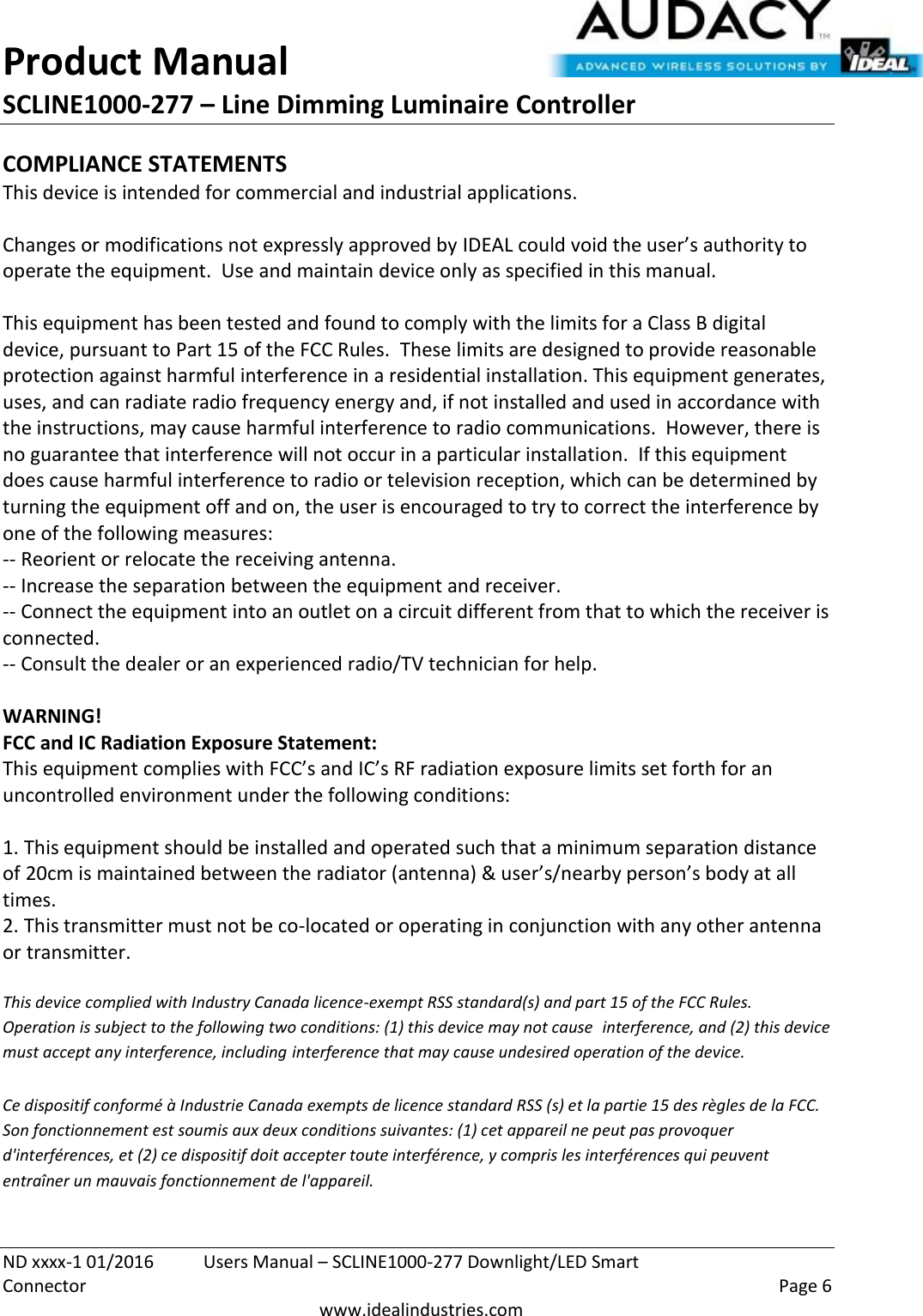 Product Manual SCLINE1000-277 – Line Dimming Luminaire Controller   ND xxxx-1 01/2016  Users Manual – SCLINE1000-277 Downlight/LED Smart Connector    Page 6  www.idealindustries.com COMPLIANCE STATEMENTS This device is intended for commercial and industrial applications.  Changes or modifications not expressly approved by IDEAL could void the user’s authority to operate the equipment.  Use and maintain device only as specified in this manual.    This equipment has been tested and found to comply with the limits for a Class B digital device, pursuant to Part 15 of the FCC Rules.  These limits are designed to provide reasonable protection against harmful interference in a residential installation. This equipment generates, uses, and can radiate radio frequency energy and, if not installed and used in accordance with the instructions, may cause harmful interference to radio communications.  However, there is no guarantee that interference will not occur in a particular installation.  If this equipment does cause harmful interference to radio or television reception, which can be determined by turning the equipment off and on, the user is encouraged to try to correct the interference by one of the following measures: -- Reorient or relocate the receiving antenna. -- Increase the separation between the equipment and receiver. -- Connect the equipment into an outlet on a circuit different from that to which the receiver is connected. -- Consult the dealer or an experienced radio/TV technician for help.  WARNING! FCC and IC Radiation Exposure Statement: This equipment complies with FCC’s and IC’s RF radiation exposure limits set forth for an uncontrolled environment under the following conditions:                  1. This equipment should be installed and operated such that a minimum separation distance of 20cm is maintained between the radiator (antenna) &amp; user’s/nearby person’s body at all times. 2. This transmitter must not be co-located or operating in conjunction with any other antenna or transmitter.  This device complied with Industry Canada licence-exempt RSS standard(s) and part 15 of the FCC Rules.  Operation is subject to the following two conditions: (1) this device may not cause  interference, and (2) this device must accept any interference, including interference that may cause undesired operation of the device.     Ce dispositif conformé à Industrie Canada exempts de licence standard RSS (s) et la partie 15 des règles de la FCC. Son fonctionnement est soumis aux deux conditions suivantes: (1) cet appareil ne peut pas provoquer d&apos;interférences, et (2) ce dispositif doit accepter toute interférence, y compris les interférences qui peuvent entraîner un mauvais fonctionnement de l&apos;appareil.   