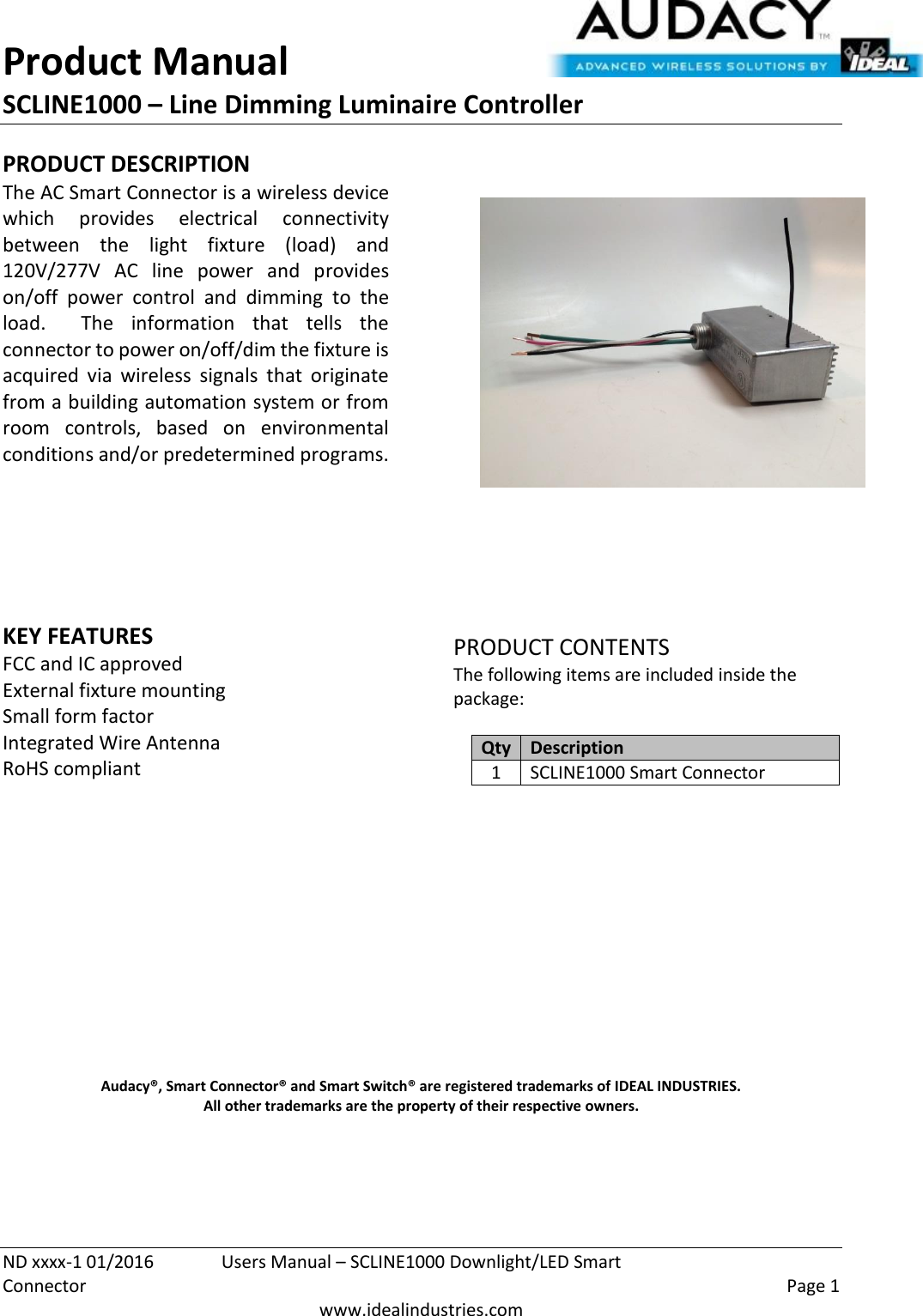 Product Manual SCLINE1000 – Line Dimming Luminaire Controller   ND xxxx-1 01/2016  Users Manual – SCLINE1000 Downlight/LED Smart Connector    Page 1  www.idealindustries.com PRODUCT DESCRIPTION The AC Smart Connector is a wireless device which  provides  electrical  connectivity between  the  light  fixture  (load)  and 120V/277V  AC  line  power  and  provides on/off  power  control  and  dimming  to  the load.    The  information  that  tells  the connector to power on/off/dim the fixture is acquired  via  wireless  signals  that  originate from a building automation system or from room  controls,  based  on  environmental conditions and/or predetermined programs.        KEY FEATURES FCC and IC approved External fixture mounting Small form factor  Integrated Wire Antenna RoHS compliant         PRODUCT CONTENTS The following items are included inside the package:  Qty Description 1 SCLINE1000 Smart Connector               Audacy®, Smart Connector® and Smart Switch® are registered trademarks of IDEAL INDUSTRIES. All other trademarks are the property of their respective owners.    