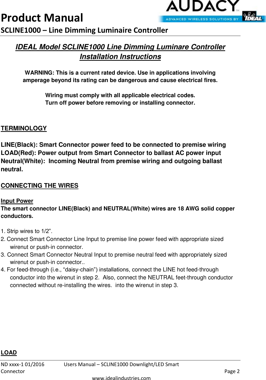 Product Manual SCLINE1000 – Line Dimming Luminaire Controller   ND xxxx-1 01/2016  Users Manual – SCLINE1000 Downlight/LED Smart Connector    Page 2  www.idealindustries.com IDEAL Model SCLINE1000 Line Dimming Luminare Controller Installation Instructions   WARNING: This is a current rated device. Use in applications involving amperage beyond its rating can be dangerous and cause electrical fires.  Wiring must comply with all applicable electrical codes. Turn off power before removing or installing connector.   TERMINOLOGY   LINE(Black): Smart Connector power feed to be connected to premise wiring LOAD(Red): Power output from Smart Connector to ballast AC power input Neutral(White):  Incoming Neutral from premise wiring and outgoing ballast neutral.   CONNECTING THE WIRES   Input Power The smart connector LINE(Black) and NEUTRAL(White) wires are 18 AWG solid copper conductors.  1. Strip wires to 1/2”. 2. Connect Smart Connector Line Input to premise line power feed with appropriate sized wirenut or push-in connector. 3. Connect Smart Connector Neutral Input to premise neutral feed with appropriately sized wirenut or push-in connector.. 4. For feed-through (i.e., “daisy-chain”) installations, connect the LINE hot feed-through conductor into the wirenut in step 2.  Also, connect the NEUTRAL feet-through conductor connected without re-installing the wires.  into the wirenut in step 3.          LOAD 