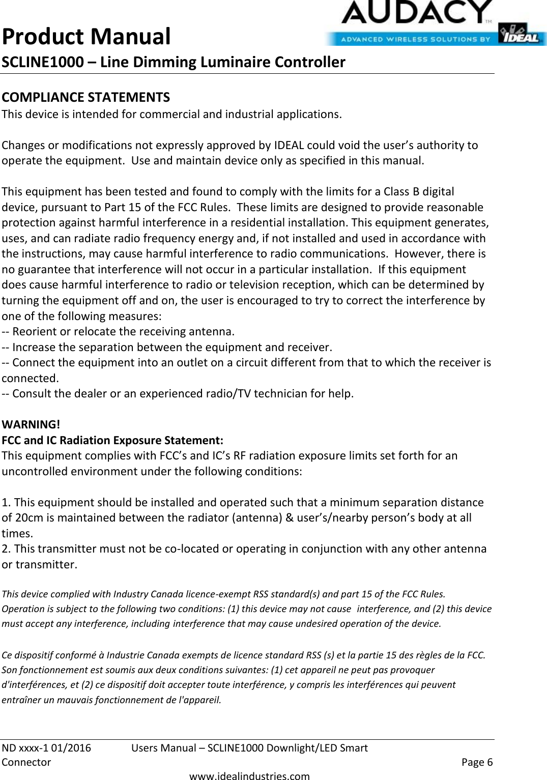 Product Manual SCLINE1000 – Line Dimming Luminaire Controller   ND xxxx-1 01/2016  Users Manual – SCLINE1000 Downlight/LED Smart Connector    Page 6  www.idealindustries.com COMPLIANCE STATEMENTS This device is intended for commercial and industrial applications.  Changes or modifications not expressly approved by IDEAL could void the user’s authority to operate the equipment.  Use and maintain device only as specified in this manual.    This equipment has been tested and found to comply with the limits for a Class B digital device, pursuant to Part 15 of the FCC Rules.  These limits are designed to provide reasonable protection against harmful interference in a residential installation. This equipment generates, uses, and can radiate radio frequency energy and, if not installed and used in accordance with the instructions, may cause harmful interference to radio communications.  However, there is no guarantee that interference will not occur in a particular installation.  If this equipment does cause harmful interference to radio or television reception, which can be determined by turning the equipment off and on, the user is encouraged to try to correct the interference by one of the following measures: -- Reorient or relocate the receiving antenna. -- Increase the separation between the equipment and receiver. -- Connect the equipment into an outlet on a circuit different from that to which the receiver is connected. -- Consult the dealer or an experienced radio/TV technician for help.  WARNING! FCC and IC Radiation Exposure Statement: This equipment complies with FCC’s and IC’s RF radiation exposure limits set forth for an uncontrolled environment under the following conditions:                  1. This equipment should be installed and operated such that a minimum separation distance of 20cm is maintained between the radiator (antenna) &amp; user’s/nearby person’s body at all times. 2. This transmitter must not be co-located or operating in conjunction with any other antenna or transmitter.  This device complied with Industry Canada licence-exempt RSS standard(s) and part 15 of the FCC Rules.  Operation is subject to the following two conditions: (1) this device may not cause  interference, and (2) this device must accept any interference, including interference that may cause undesired operation of the device.     Ce dispositif conformé à Industrie Canada exempts de licence standard RSS (s) et la partie 15 des règles de la FCC. Son fonctionnement est soumis aux deux conditions suivantes: (1) cet appareil ne peut pas provoquer d&apos;interférences, et (2) ce dispositif doit accepter toute interférence, y compris les interférences qui peuvent entraîner un mauvais fonctionnement de l&apos;appareil.   