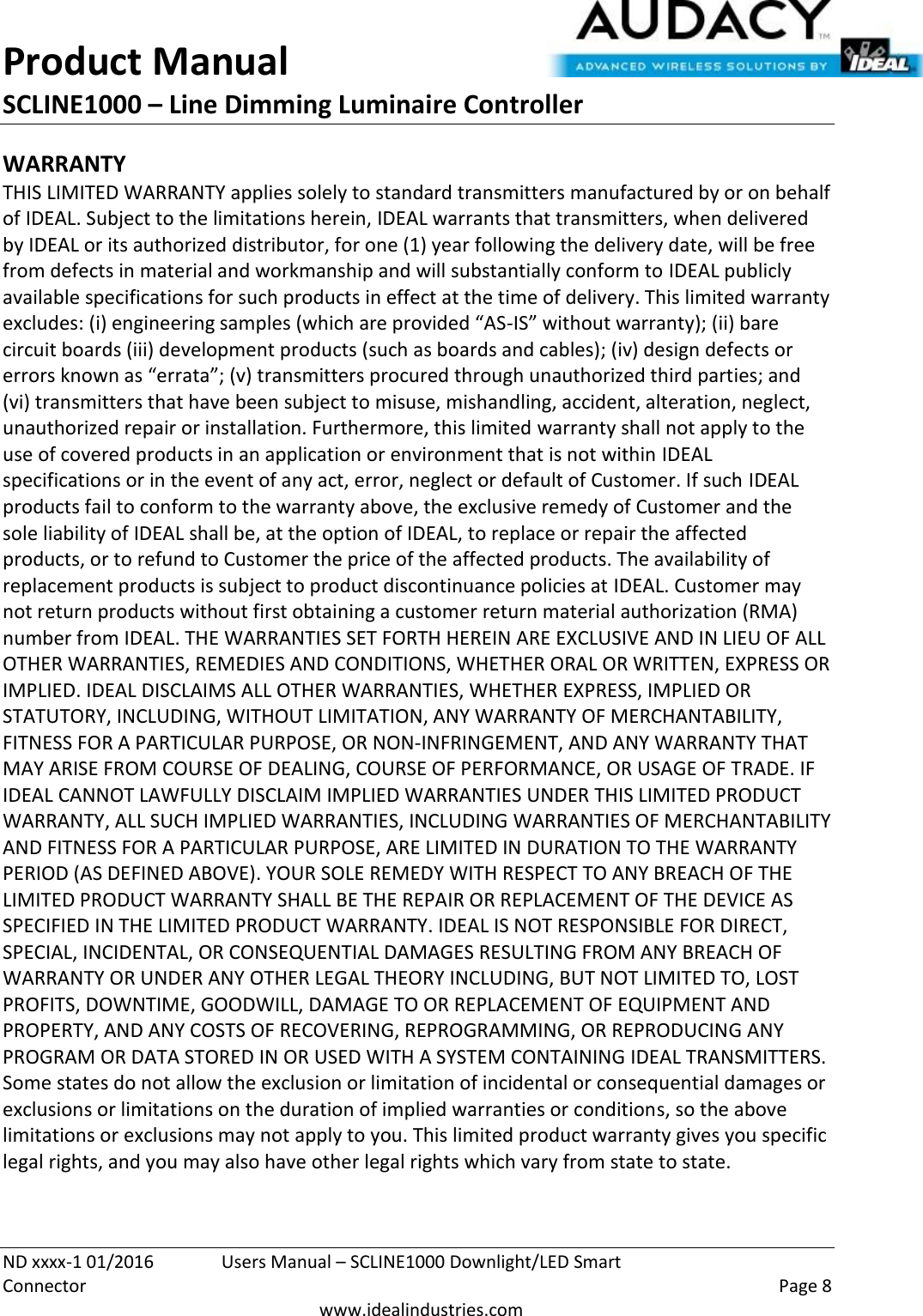 Product Manual SCLINE1000 – Line Dimming Luminaire Controller   ND xxxx-1 01/2016  Users Manual – SCLINE1000 Downlight/LED Smart Connector    Page 8  www.idealindustries.com WARRANTY THIS LIMITED WARRANTY applies solely to standard transmitters manufactured by or on behalf of IDEAL. Subject to the limitations herein, IDEAL warrants that transmitters, when delivered by IDEAL or its authorized distributor, for one (1) year following the delivery date, will be free from defects in material and workmanship and will substantially conform to IDEAL publicly available specifications for such products in effect at the time of delivery. This limited warranty excludes: (i) engineering samples (which are provided “AS-IS” without warranty); (ii) bare circuit boards (iii) development products (such as boards and cables); (iv) design defects or errors known as “errata”; (v) transmitters procured through unauthorized third parties; and (vi) transmitters that have been subject to misuse, mishandling, accident, alteration, neglect, unauthorized repair or installation. Furthermore, this limited warranty shall not apply to the use of covered products in an application or environment that is not within IDEAL specifications or in the event of any act, error, neglect or default of Customer. If such IDEAL products fail to conform to the warranty above, the exclusive remedy of Customer and the sole liability of IDEAL shall be, at the option of IDEAL, to replace or repair the affected products, or to refund to Customer the price of the affected products. The availability of replacement products is subject to product discontinuance policies at IDEAL. Customer may not return products without first obtaining a customer return material authorization (RMA) number from IDEAL. THE WARRANTIES SET FORTH HEREIN ARE EXCLUSIVE AND IN LIEU OF ALL OTHER WARRANTIES, REMEDIES AND CONDITIONS, WHETHER ORAL OR WRITTEN, EXPRESS OR IMPLIED. IDEAL DISCLAIMS ALL OTHER WARRANTIES, WHETHER EXPRESS, IMPLIED OR STATUTORY, INCLUDING, WITHOUT LIMITATION, ANY WARRANTY OF MERCHANTABILITY, FITNESS FOR A PARTICULAR PURPOSE, OR NON-INFRINGEMENT, AND ANY WARRANTY THAT MAY ARISE FROM COURSE OF DEALING, COURSE OF PERFORMANCE, OR USAGE OF TRADE. IF IDEAL CANNOT LAWFULLY DISCLAIM IMPLIED WARRANTIES UNDER THIS LIMITED PRODUCT WARRANTY, ALL SUCH IMPLIED WARRANTIES, INCLUDING WARRANTIES OF MERCHANTABILITY AND FITNESS FOR A PARTICULAR PURPOSE, ARE LIMITED IN DURATION TO THE WARRANTY PERIOD (AS DEFINED ABOVE). YOUR SOLE REMEDY WITH RESPECT TO ANY BREACH OF THE LIMITED PRODUCT WARRANTY SHALL BE THE REPAIR OR REPLACEMENT OF THE DEVICE AS SPECIFIED IN THE LIMITED PRODUCT WARRANTY. IDEAL IS NOT RESPONSIBLE FOR DIRECT, SPECIAL, INCIDENTAL, OR CONSEQUENTIAL DAMAGES RESULTING FROM ANY BREACH OF WARRANTY OR UNDER ANY OTHER LEGAL THEORY INCLUDING, BUT NOT LIMITED TO, LOST PROFITS, DOWNTIME, GOODWILL, DAMAGE TO OR REPLACEMENT OF EQUIPMENT AND PROPERTY, AND ANY COSTS OF RECOVERING, REPROGRAMMING, OR REPRODUCING ANY PROGRAM OR DATA STORED IN OR USED WITH A SYSTEM CONTAINING IDEAL TRANSMITTERS. Some states do not allow the exclusion or limitation of incidental or consequential damages or exclusions or limitations on the duration of implied warranties or conditions, so the above limitations or exclusions may not apply to you. This limited product warranty gives you specific legal rights, and you may also have other legal rights which vary from state to state.  