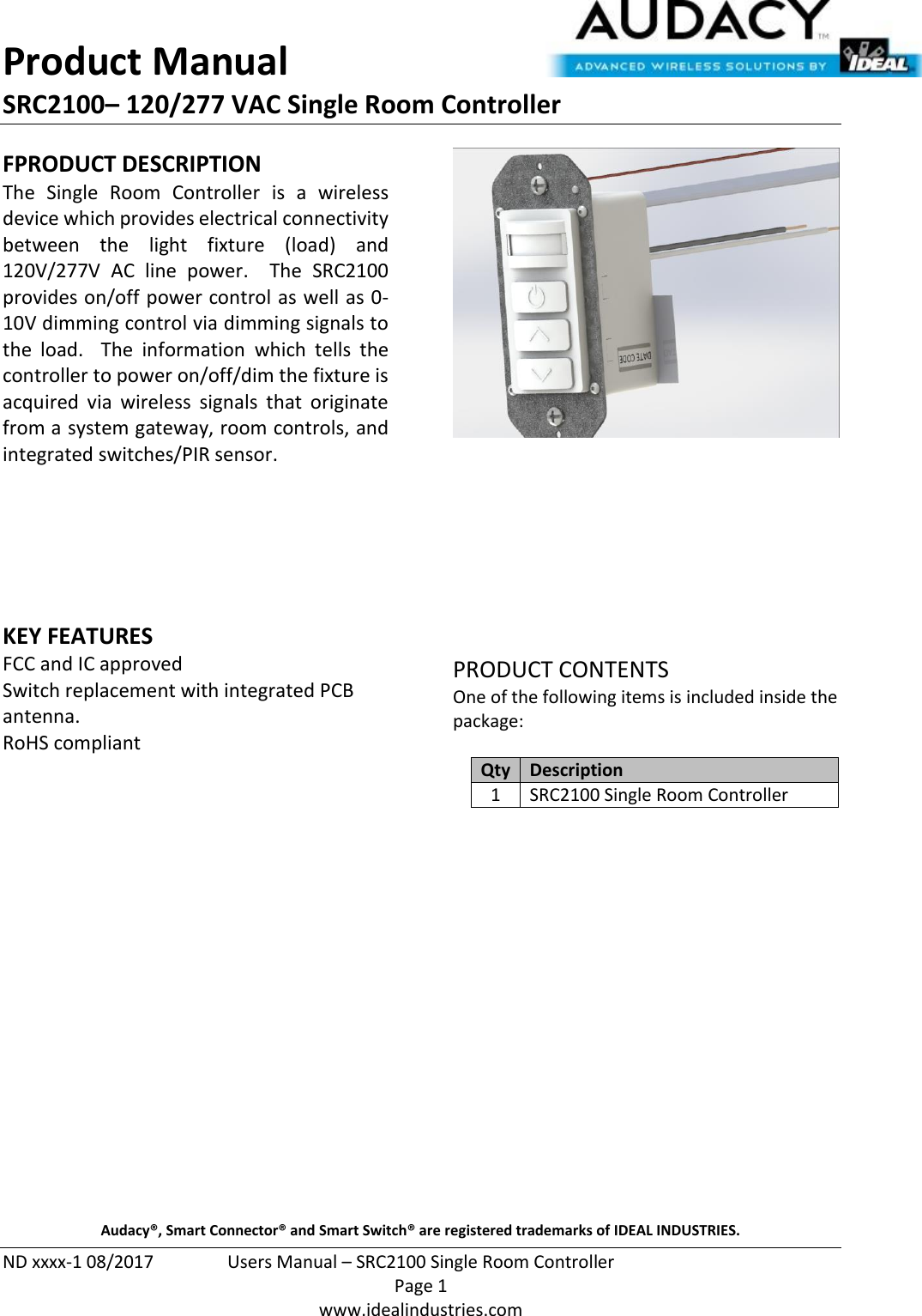 Product Manual SRC2100– 120/277 VAC Single Room Controller  ND xxxx-1 08/2017  Users Manual – SRC2100 Single Room Controller   Page 1  www.idealindustries.com FPRODUCT DESCRIPTION The  Single  Room  Controller  is  a  wireless device which provides electrical connectivity between  the  light  fixture  (load)  and 120V/277V  AC  line  power.    The  SRC2100 provides on/off power control as well as 0-10V dimming control via dimming signals to the  load.    The  information  which  tells  the controller to power on/off/dim the fixture is acquired  via wireless  signals  that  originate from a system gateway, room controls, and integrated switches/PIR sensor.        KEY FEATURES FCC and IC approved Switch replacement with integrated PCB antenna. RoHS compliant           PRODUCT CONTENTS One of the following items is included inside the package:  Qty Description 1 SRC2100 Single Room Controller                     Audacy®, Smart Connector® and Smart Switch® are registered trademarks of IDEAL INDUSTRIES. 