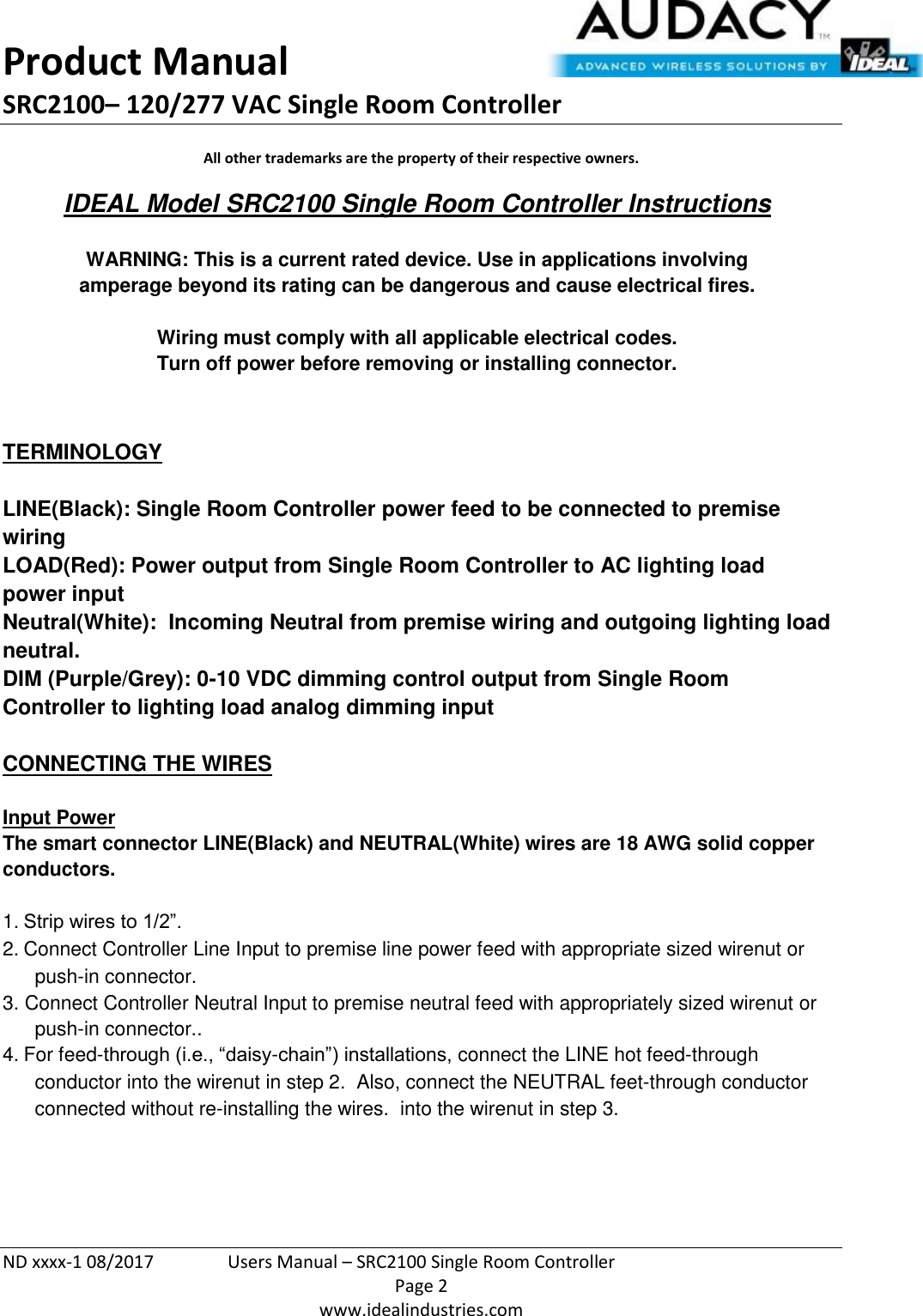 Product Manual SRC2100– 120/277 VAC Single Room Controller  ND xxxx-1 08/2017  Users Manual – SRC2100 Single Room Controller   Page 2  www.idealindustries.com All other trademarks are the property of their respective owners. IDEAL Model SRC2100 Single Room Controller Instructions   WARNING: This is a current rated device. Use in applications involving amperage beyond its rating can be dangerous and cause electrical fires.  Wiring must comply with all applicable electrical codes. Turn off power before removing or installing connector.   TERMINOLOGY   LINE(Black): Single Room Controller power feed to be connected to premise wiring LOAD(Red): Power output from Single Room Controller to AC lighting load power input Neutral(White):  Incoming Neutral from premise wiring and outgoing lighting load neutral. DIM (Purple/Grey): 0-10 VDC dimming control output from Single Room Controller to lighting load analog dimming input   CONNECTING THE WIRES   Input Power The smart connector LINE(Black) and NEUTRAL(White) wires are 18 AWG solid copper conductors.  1. Strip wires to 1/2”. 2. Connect Controller Line Input to premise line power feed with appropriate sized wirenut or push-in connector. 3. Connect Controller Neutral Input to premise neutral feed with appropriately sized wirenut or push-in connector.. 4. For feed-through (i.e., “daisy-chain”) installations, connect the LINE hot feed-through conductor into the wirenut in step 2.  Also, connect the NEUTRAL feet-through conductor connected without re-installing the wires.  into the wirenut in step 3.     