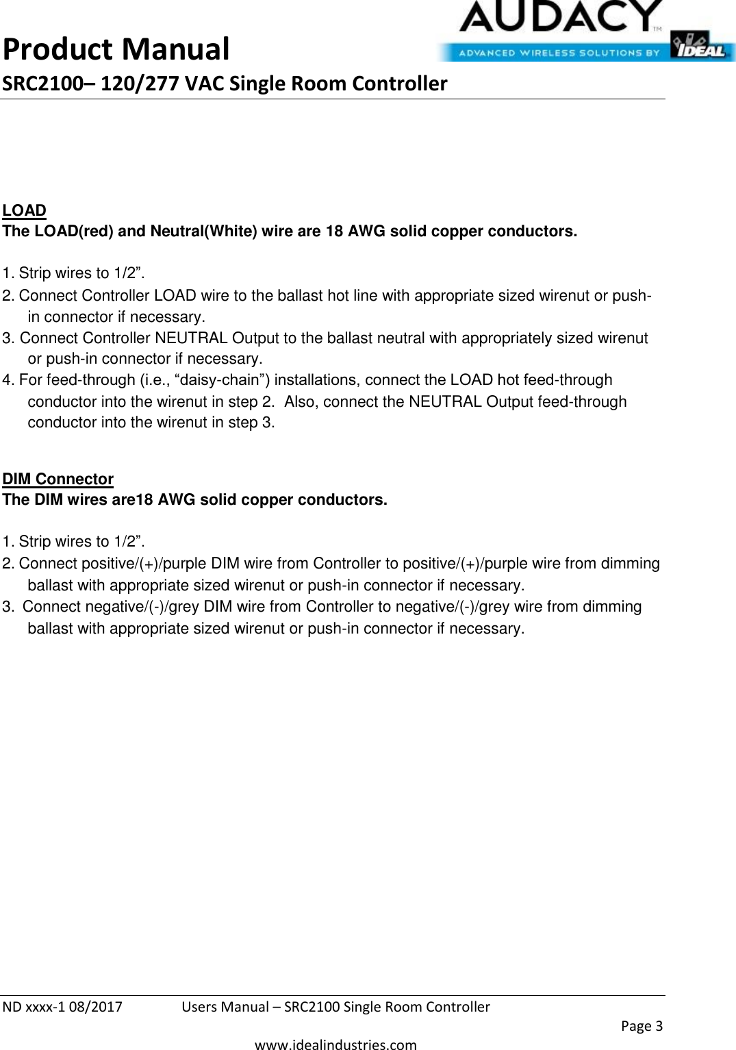 Product Manual SRC2100– 120/277 VAC Single Room Controller  ND xxxx-1 08/2017  Users Manual – SRC2100 Single Room Controller    Page 3  www.idealindustries.com      LOAD The LOAD(red) and Neutral(White) wire are 18 AWG solid copper conductors.    1. Strip wires to 1/2”. 2. Connect Controller LOAD wire to the ballast hot line with appropriate sized wirenut or push-in connector if necessary. 3. Connect Controller NEUTRAL Output to the ballast neutral with appropriately sized wirenut or push-in connector if necessary. 4. For feed-through (i.e., “daisy-chain”) installations, connect the LOAD hot feed-through conductor into the wirenut in step 2.  Also, connect the NEUTRAL Output feed-through conductor into the wirenut in step 3.  DIM Connector The DIM wires are18 AWG solid copper conductors.   1. Strip wires to 1/2”. 2. Connect positive/(+)/purple DIM wire from Controller to positive/(+)/purple wire from dimming ballast with appropriate sized wirenut or push-in connector if necessary. 3.  Connect negative/(-)/grey DIM wire from Controller to negative/(-)/grey wire from dimming ballast with appropriate sized wirenut or push-in connector if necessary.            