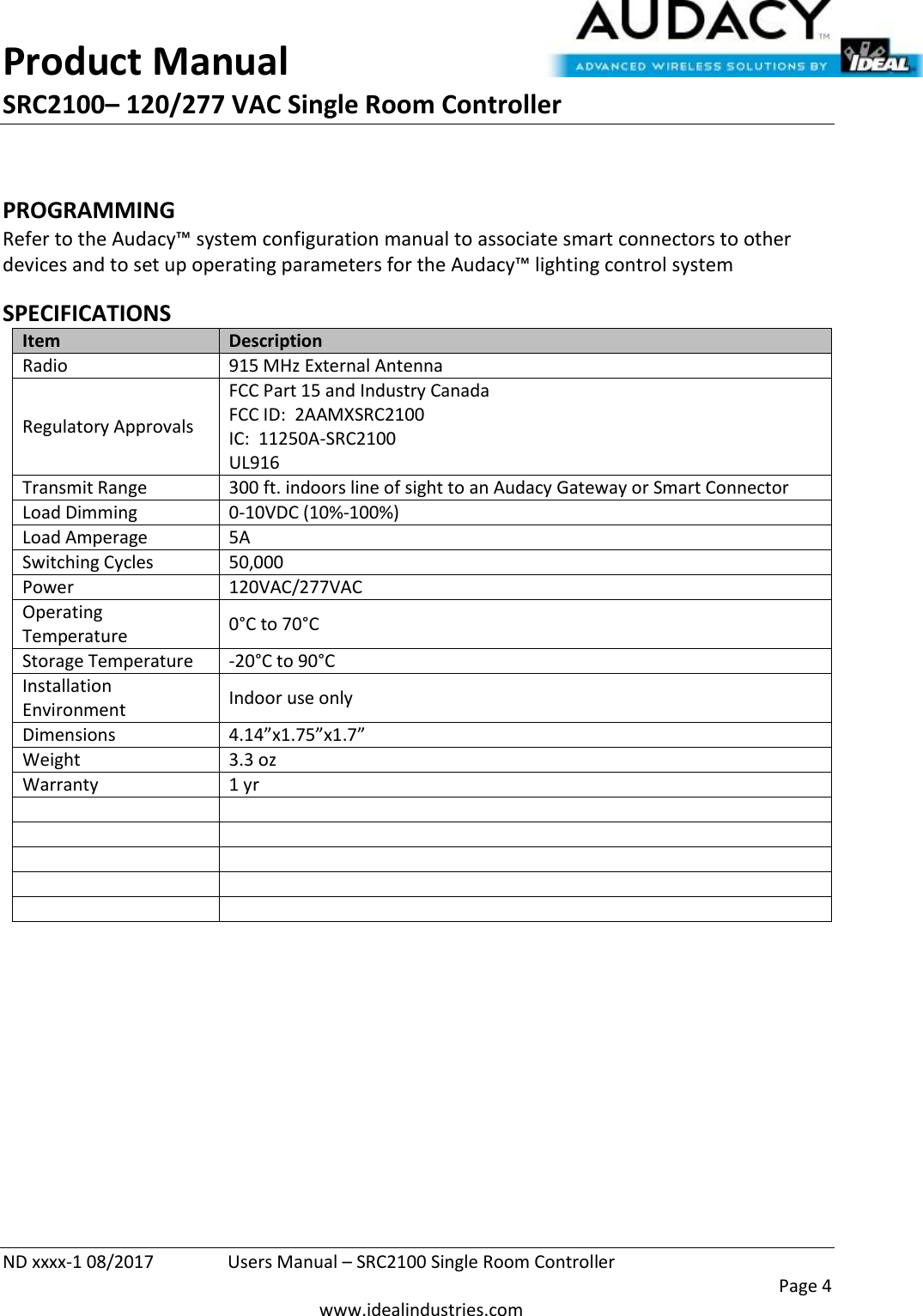 Product Manual SRC2100– 120/277 VAC Single Room Controller  ND xxxx-1 08/2017  Users Manual – SRC2100 Single Room Controller    Page 4  www.idealindustries.com  PROGRAMMING  Refer to the Audacy™ system configuration manual to associate smart connectors to other devices and to set up operating parameters for the Audacy™ lighting control system  SPECIFICATIONS Item Description Radio 915 MHz External Antenna Regulatory Approvals FCC Part 15 and Industry Canada FCC ID:  2AAMXSRC2100 IC:  11250A-SRC2100 UL916 Transmit Range 300 ft. indoors line of sight to an Audacy Gateway or Smart Connector Load Dimming 0-10VDC (10%-100%) Load Amperage 5A Switching Cycles 50,000  Power 120VAC/277VAC Operating Temperature 0°C to 70°C Storage Temperature -20°C to 90°C Installation Environment Indoor use only Dimensions 4.14”x1.75”x1.7” Weight 3.3 oz Warranty 1 yr                 