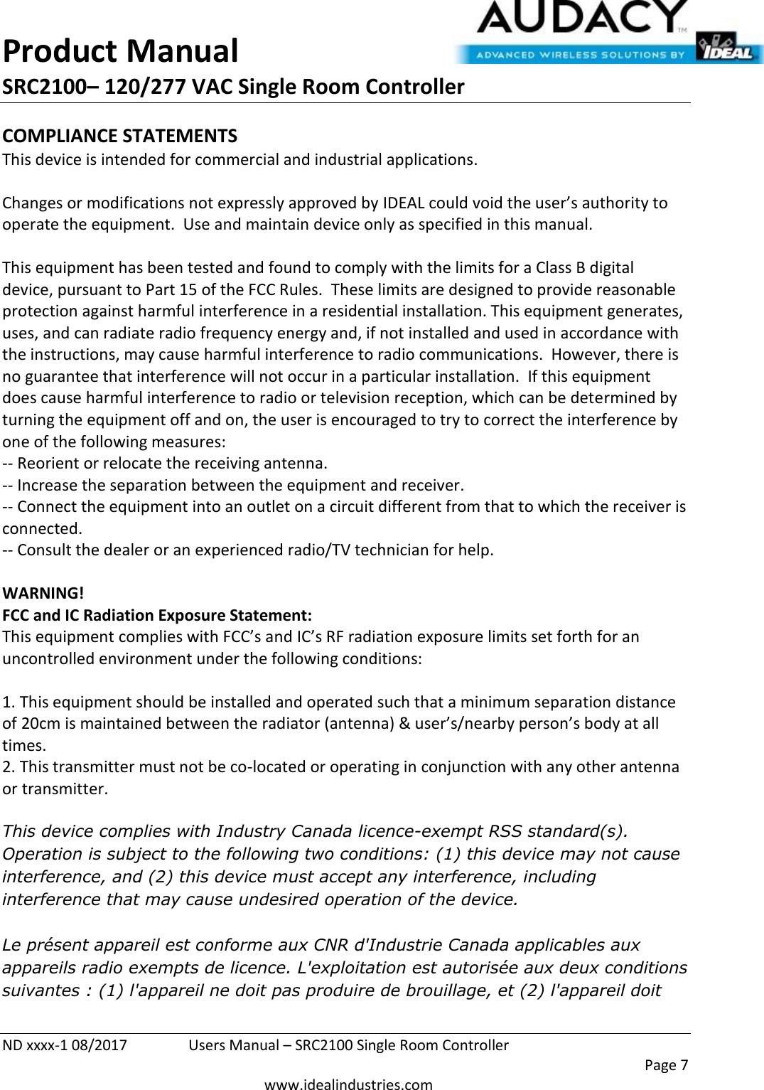 Product Manual SRC2100– 120/277 VAC Single Room Controller  ND xxxx-1 08/2017  Users Manual – SRC2100 Single Room Controller    Page 7  www.idealindustries.com COMPLIANCE STATEMENTS This device is intended for commercial and industrial applications.  Changes or modifications not expressly approved by IDEAL could void the user’s authority to operate the equipment.  Use and maintain device only as specified in this manual.    This equipment has been tested and found to comply with the limits for a Class B digital device, pursuant to Part 15 of the FCC Rules.  These limits are designed to provide reasonable protection against harmful interference in a residential installation. This equipment generates, uses, and can radiate radio frequency energy and, if not installed and used in accordance with the instructions, may cause harmful interference to radio communications.  However, there is no guarantee that interference will not occur in a particular installation.  If this equipment does cause harmful interference to radio or television reception, which can be determined by turning the equipment off and on, the user is encouraged to try to correct the interference by one of the following measures: -- Reorient or relocate the receiving antenna. -- Increase the separation between the equipment and receiver. -- Connect the equipment into an outlet on a circuit different from that to which the receiver is connected. -- Consult the dealer or an experienced radio/TV technician for help.  WARNING! FCC and IC Radiation Exposure Statement: This equipment complies with FCC’s and IC’s RF radiation exposure limits set forth for an uncontrolled environment under the following conditions:                  1. This equipment should be installed and operated such that a minimum separation distance of 20cm is maintained between the radiator (antenna) &amp; user’s/nearby person’s body at all times. 2. This transmitter must not be co-located or operating in conjunction with any other antenna or transmitter.  This device complies with Industry Canada licence-exempt RSS standard(s). Operation is subject to the following two conditions: (1) this device may not cause interference, and (2) this device must accept any interference, including interference that may cause undesired operation of the device.     Le présent appareil est conforme aux CNR d&apos;Industrie Canada applicables aux appareils radio exempts de licence. L&apos;exploitation est autorisée aux deux conditions suivantes : (1) l&apos;appareil ne doit pas produire de brouillage, et (2) l&apos;appareil doit 