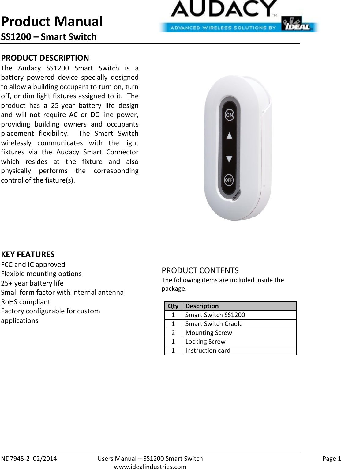 Product Manual SS1200 – Smart Switch  ND7945-2  02/2014  Users Manual – SS1200 Smart Switch    Page 1  www.idealindustries.com PRODUCT DESCRIPTION The  Audacy  SS1200  Smart  Switch  is  a battery  powered  device  specially  designed to allow a building occupant to turn on, turn off, or dim light fixtures assigned to it.  The product  has  a  25-year  battery  life  design and  will  not  require  AC  or  DC  line  power, providing  building  owners  and  occupants placement  flexibility.    The  Smart  Switch wirelessly  communicates  with  the  light fixtures  via  the  Audacy  Smart  Connector which  resides  at  the  fixture  and  also physically  performs  the  corresponding control of the fixture(s).        KEY FEATURES FCC and IC approved Flexible mounting options 25+ year battery life Small form factor with internal antenna RoHS compliant Factory configurable for custom applications          PRODUCT CONTENTS The following items are included inside the package:  Qty Description 1 Smart Switch SS1200 1 Smart Switch Cradle 2 Mounting Screw 1 Locking Screw 1 Instruction card              