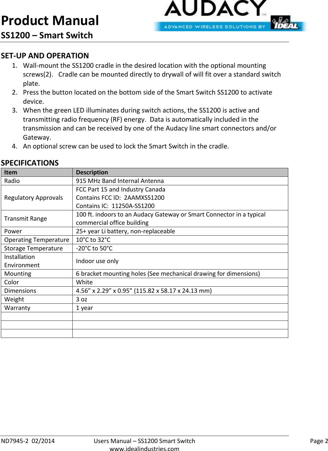 Product Manual SS1200 – Smart Switch  ND7945-2  02/2014  Users Manual – SS1200 Smart Switch    Page 2  www.idealindustries.com SET-UP AND OPERATION 1. Wall-mount the SS1200 cradle in the desired location with the optional mounting screws(2).   Cradle can be mounted directly to drywall of will fit over a standard switch plate. 2. Press the button located on the bottom side of the Smart Switch SS1200 to activate device. 3. When the green LED illuminates during switch actions, the SS1200 is active and transmitting radio frequency (RF) energy.  Data is automatically included in the transmission and can be received by one of the Audacy line smart connectors and/or Gateway. 4. An optional screw can be used to lock the Smart Switch in the cradle.  SPECIFICATIONS Item Description Radio 915 MHz Band Internal Antenna Regulatory Approvals FCC Part 15 and Industry Canada Contains FCC ID:  2AAMXSS1200 Contains IC:  11250A-SS1200 Transmit Range 100 ft. indoors to an Audacy Gateway or Smart Connector in a typical commercial office building Power 25+ year Li battery, non-replaceable Operating Temperature 10°C to 32°C Storage Temperature -20°C to 50°C Installation Environment Indoor use only Mounting 6 bracket mounting holes (See mechanical drawing for dimensions) Color White Dimensions 4.56” x 2.29” x 0.95” (115.82 x 58.17 x 24.13 mm) Weight 3 oz Warranty 1 year            