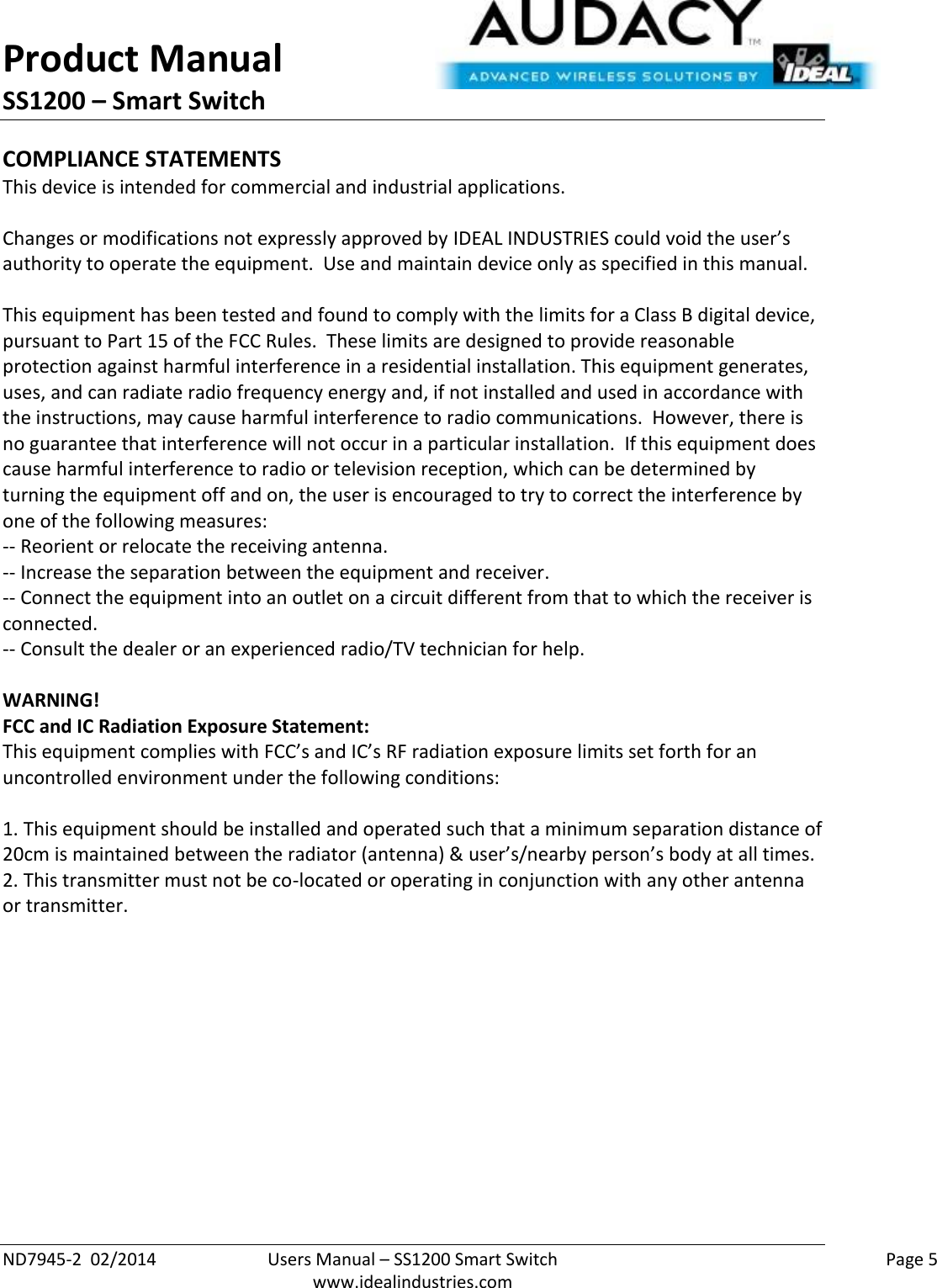 Product Manual SS1200 – Smart Switch  ND7945-2  02/2014  Users Manual – SS1200 Smart Switch    Page 5  www.idealindustries.com COMPLIANCE STATEMENTS This device is intended for commercial and industrial applications.  Changes or modifications not expressly approved by IDEAL INDUSTRIES could void the user’s authority to operate the equipment.  Use and maintain device only as specified in this manual.    This equipment has been tested and found to comply with the limits for a Class B digital device, pursuant to Part 15 of the FCC Rules.  These limits are designed to provide reasonable protection against harmful interference in a residential installation. This equipment generates, uses, and can radiate radio frequency energy and, if not installed and used in accordance with the instructions, may cause harmful interference to radio communications.  However, there is no guarantee that interference will not occur in a particular installation.  If this equipment does cause harmful interference to radio or television reception, which can be determined by turning the equipment off and on, the user is encouraged to try to correct the interference by one of the following measures: -- Reorient or relocate the receiving antenna. -- Increase the separation between the equipment and receiver. -- Connect the equipment into an outlet on a circuit different from that to which the receiver is connected. -- Consult the dealer or an experienced radio/TV technician for help.  WARNING! FCC and IC Radiation Exposure Statement: This equipment complies with FCC’s and IC’s RF radiation exposure limits set forth for an uncontrolled environment under the following conditions:                  1. This equipment should be installed and operated such that a minimum separation distance of 20cm is maintained between the radiator (antenna) &amp; user’s/nearby person’s body at all times. 2. This transmitter must not be co-located or operating in conjunction with any other antenna or transmitter.     