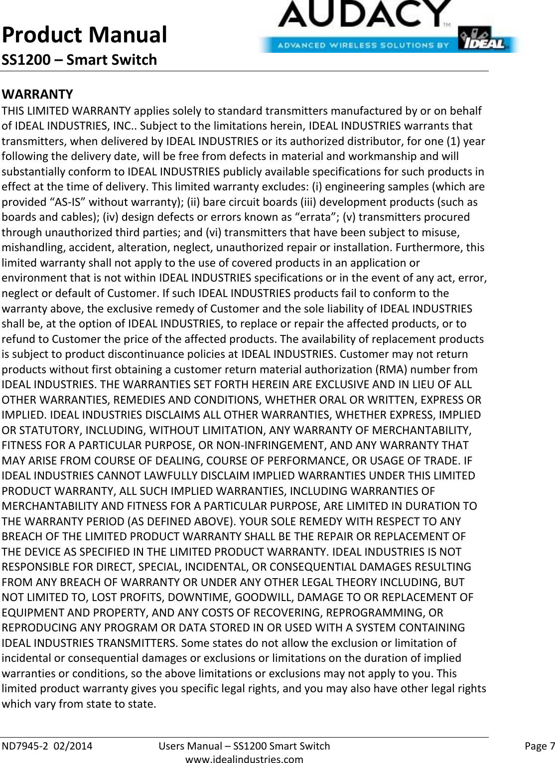 Product Manual SS1200 – Smart Switch  ND7945-2  02/2014  Users Manual – SS1200 Smart Switch    Page 7  www.idealindustries.com WARRANTY THIS LIMITED WARRANTY applies solely to standard transmitters manufactured by or on behalf of IDEAL INDUSTRIES, INC.. Subject to the limitations herein, IDEAL INDUSTRIES warrants that transmitters, when delivered by IDEAL INDUSTRIES or its authorized distributor, for one (1) year following the delivery date, will be free from defects in material and workmanship and will substantially conform to IDEAL INDUSTRIES publicly available specifications for such products in effect at the time of delivery. This limited warranty excludes: (i) engineering samples (which are provided “AS-IS” without warranty); (ii) bare circuit boards (iii) development products (such as boards and cables); (iv) design defects or errors known as “errata”; (v) transmitters procured through unauthorized third parties; and (vi) transmitters that have been subject to misuse, mishandling, accident, alteration, neglect, unauthorized repair or installation. Furthermore, this limited warranty shall not apply to the use of covered products in an application or environment that is not within IDEAL INDUSTRIES specifications or in the event of any act, error, neglect or default of Customer. If such IDEAL INDUSTRIES products fail to conform to the warranty above, the exclusive remedy of Customer and the sole liability of IDEAL INDUSTRIES shall be, at the option of IDEAL INDUSTRIES, to replace or repair the affected products, or to refund to Customer the price of the affected products. The availability of replacement products is subject to product discontinuance policies at IDEAL INDUSTRIES. Customer may not return products without first obtaining a customer return material authorization (RMA) number from IDEAL INDUSTRIES. THE WARRANTIES SET FORTH HEREIN ARE EXCLUSIVE AND IN LIEU OF ALL OTHER WARRANTIES, REMEDIES AND CONDITIONS, WHETHER ORAL OR WRITTEN, EXPRESS OR IMPLIED. IDEAL INDUSTRIES DISCLAIMS ALL OTHER WARRANTIES, WHETHER EXPRESS, IMPLIED OR STATUTORY, INCLUDING, WITHOUT LIMITATION, ANY WARRANTY OF MERCHANTABILITY, FITNESS FOR A PARTICULAR PURPOSE, OR NON-INFRINGEMENT, AND ANY WARRANTY THAT MAY ARISE FROM COURSE OF DEALING, COURSE OF PERFORMANCE, OR USAGE OF TRADE. IF IDEAL INDUSTRIES CANNOT LAWFULLY DISCLAIM IMPLIED WARRANTIES UNDER THIS LIMITED PRODUCT WARRANTY, ALL SUCH IMPLIED WARRANTIES, INCLUDING WARRANTIES OF MERCHANTABILITY AND FITNESS FOR A PARTICULAR PURPOSE, ARE LIMITED IN DURATION TO THE WARRANTY PERIOD (AS DEFINED ABOVE). YOUR SOLE REMEDY WITH RESPECT TO ANY BREACH OF THE LIMITED PRODUCT WARRANTY SHALL BE THE REPAIR OR REPLACEMENT OF THE DEVICE AS SPECIFIED IN THE LIMITED PRODUCT WARRANTY. IDEAL INDUSTRIES IS NOT RESPONSIBLE FOR DIRECT, SPECIAL, INCIDENTAL, OR CONSEQUENTIAL DAMAGES RESULTING FROM ANY BREACH OF WARRANTY OR UNDER ANY OTHER LEGAL THEORY INCLUDING, BUT NOT LIMITED TO, LOST PROFITS, DOWNTIME, GOODWILL, DAMAGE TO OR REPLACEMENT OF EQUIPMENT AND PROPERTY, AND ANY COSTS OF RECOVERING, REPROGRAMMING, OR REPRODUCING ANY PROGRAM OR DATA STORED IN OR USED WITH A SYSTEM CONTAINING IDEAL INDUSTRIES TRANSMITTERS. Some states do not allow the exclusion or limitation of incidental or consequential damages or exclusions or limitations on the duration of implied warranties or conditions, so the above limitations or exclusions may not apply to you. This limited product warranty gives you specific legal rights, and you may also have other legal rights which vary from state to state.  