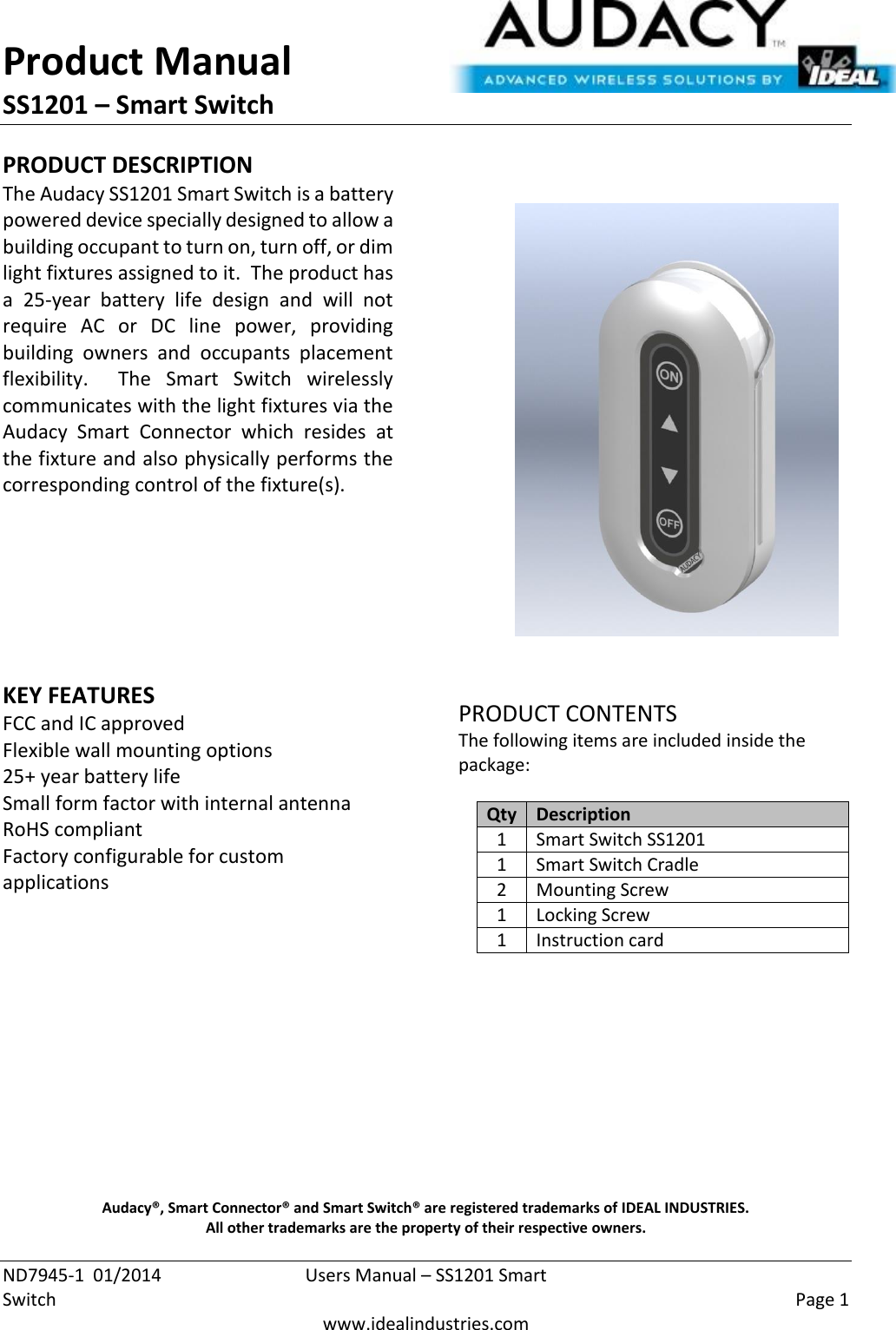 Product Manual SS1201 – Smart Switch  ND7945-1  01/2014  Users Manual – SS1201 Smart Switch    Page 1  www.idealindustries.com PRODUCT DESCRIPTION The Audacy SS1201 Smart Switch is a battery powered device specially designed to allow a building occupant to turn on, turn off, or dim light fixtures assigned to it.  The product has a  25-year  battery  life  design  and  will  not require  AC  or  DC  line  power,  providing building  owners  and  occupants  placement flexibility.    The  Smart  Switch  wirelessly communicates with the light fixtures via the Audacy  Smart  Connector  which  resides  at the fixture and also physically performs the corresponding control of the fixture(s).        KEY FEATURES FCC and IC approved Flexible wall mounting options 25+ year battery life Small form factor with internal antenna RoHS compliant Factory configurable for custom applications         PRODUCT CONTENTS The following items are included inside the package:  Qty Description 1 Smart Switch SS1201 1 Smart Switch Cradle 2 Mounting Screw 1 Locking Screw 1 Instruction card            Audacy®, Smart Connector® and Smart Switch® are registered trademarks of IDEAL INDUSTRIES. All other trademarks are the property of their respective owners. 