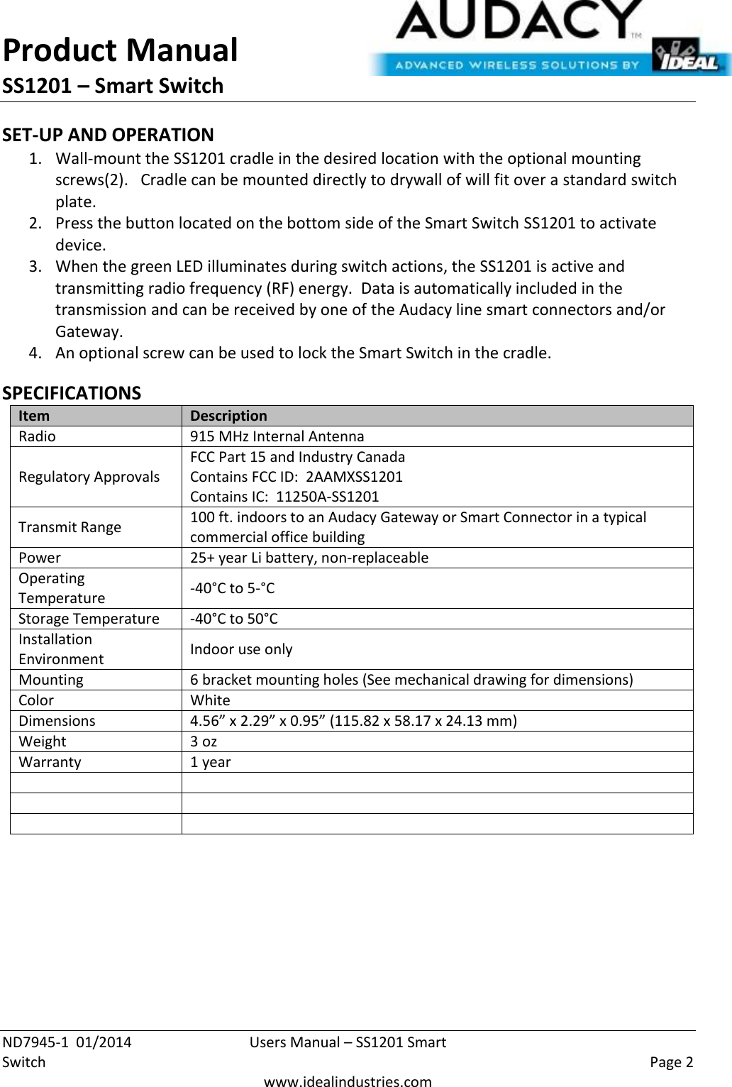 Product Manual SS1201 – Smart Switch  ND7945-1  01/2014  Users Manual – SS1201 Smart Switch    Page 2  www.idealindustries.com SET-UP AND OPERATION 1. Wall-mount the SS1201 cradle in the desired location with the optional mounting screws(2).   Cradle can be mounted directly to drywall of will fit over a standard switch plate. 2. Press the button located on the bottom side of the Smart Switch SS1201 to activate device. 3. When the green LED illuminates during switch actions, the SS1201 is active and transmitting radio frequency (RF) energy.  Data is automatically included in the transmission and can be received by one of the Audacy line smart connectors and/or Gateway. 4. An optional screw can be used to lock the Smart Switch in the cradle.  SPECIFICATIONS Item Description Radio 915 MHz Internal Antenna Regulatory Approvals FCC Part 15 and Industry Canada Contains FCC ID:  2AAMXSS1201 Contains IC:  11250A-SS1201 Transmit Range 100 ft. indoors to an Audacy Gateway or Smart Connector in a typical commercial office building Power 25+ year Li battery, non-replaceable Operating Temperature -40°C to 5-°C Storage Temperature -40°C to 50°C Installation Environment Indoor use only Mounting 6 bracket mounting holes (See mechanical drawing for dimensions) Color White Dimensions 4.56” x 2.29” x 0.95” (115.82 x 58.17 x 24.13 mm) Weight 3 oz Warranty 1 year           