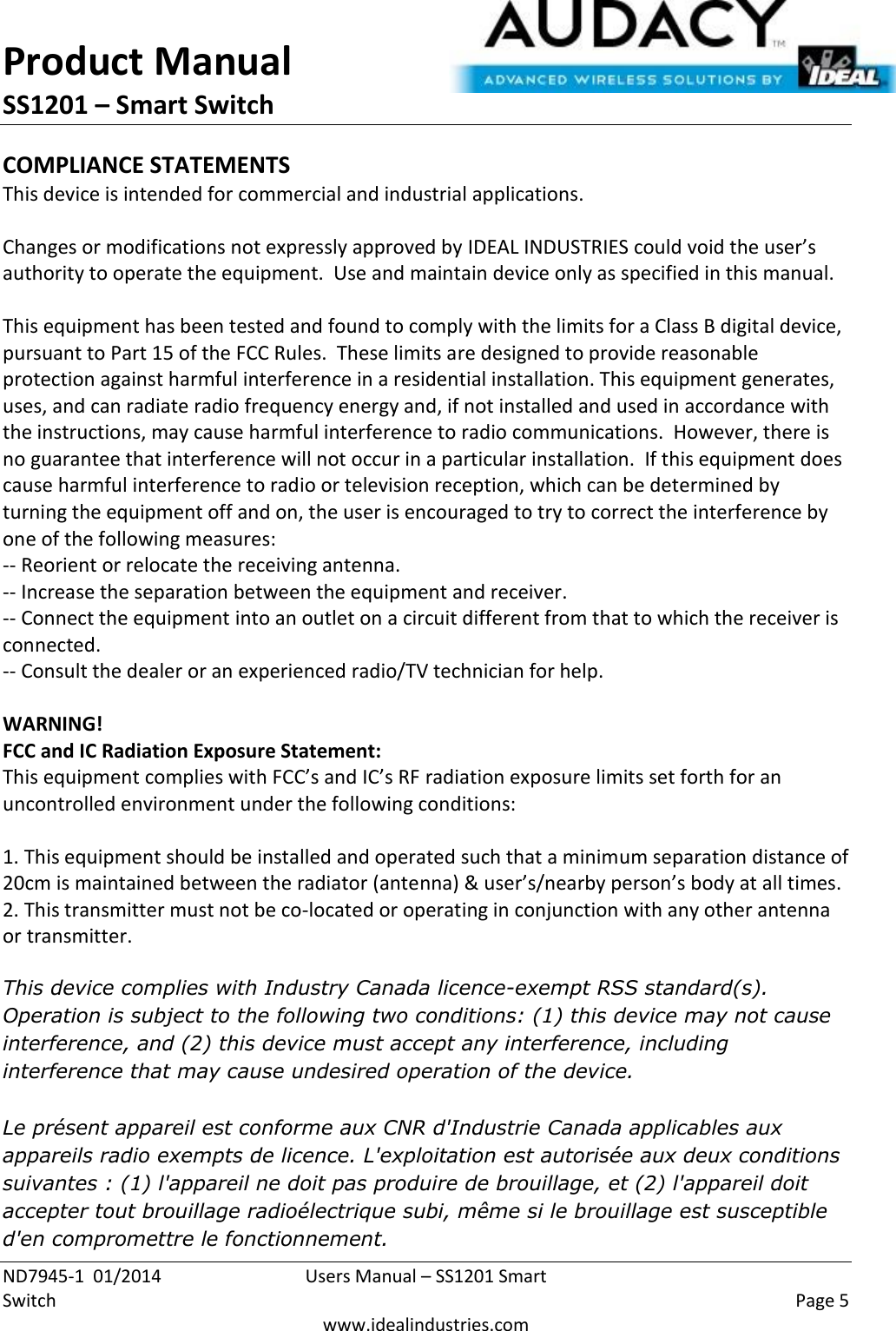 Product Manual SS1201 – Smart Switch  ND7945-1  01/2014  Users Manual – SS1201 Smart Switch    Page 5  www.idealindustries.com COMPLIANCE STATEMENTS This device is intended for commercial and industrial applications.  Changes or modifications not expressly approved by IDEAL INDUSTRIES could void the user’s authority to operate the equipment.  Use and maintain device only as specified in this manual.    This equipment has been tested and found to comply with the limits for a Class B digital device, pursuant to Part 15 of the FCC Rules.  These limits are designed to provide reasonable protection against harmful interference in a residential installation. This equipment generates, uses, and can radiate radio frequency energy and, if not installed and used in accordance with the instructions, may cause harmful interference to radio communications.  However, there is no guarantee that interference will not occur in a particular installation.  If this equipment does cause harmful interference to radio or television reception, which can be determined by turning the equipment off and on, the user is encouraged to try to correct the interference by one of the following measures: -- Reorient or relocate the receiving antenna. -- Increase the separation between the equipment and receiver. -- Connect the equipment into an outlet on a circuit different from that to which the receiver is connected. -- Consult the dealer or an experienced radio/TV technician for help.  WARNING! FCC and IC Radiation Exposure Statement: This equipment complies with FCC’s and IC’s RF radiation exposure limits set forth for an uncontrolled environment under the following conditions:                  1. This equipment should be installed and operated such that a minimum separation distance of 20cm is maintained between the radiator (antenna) &amp; user’s/nearby person’s body at all times. 2. This transmitter must not be co-located or operating in conjunction with any other antenna or transmitter.  This device complies with Industry Canada licence-exempt RSS standard(s). Operation is subject to the following two conditions: (1) this device may not cause interference, and (2) this device must accept any interference, including interference that may cause undesired operation of the device.   Le présent appareil est conforme aux CNR d&apos;Industrie Canada applicables aux appareils radio exempts de licence. L&apos;exploitation est autorisée aux deux conditions suivantes : (1) l&apos;appareil ne doit pas produire de brouillage, et (2) l&apos;appareil doit accepter tout brouillage radioélectrique subi, même si le brouillage est susceptible d&apos;en compromettre le fonctionnement.    