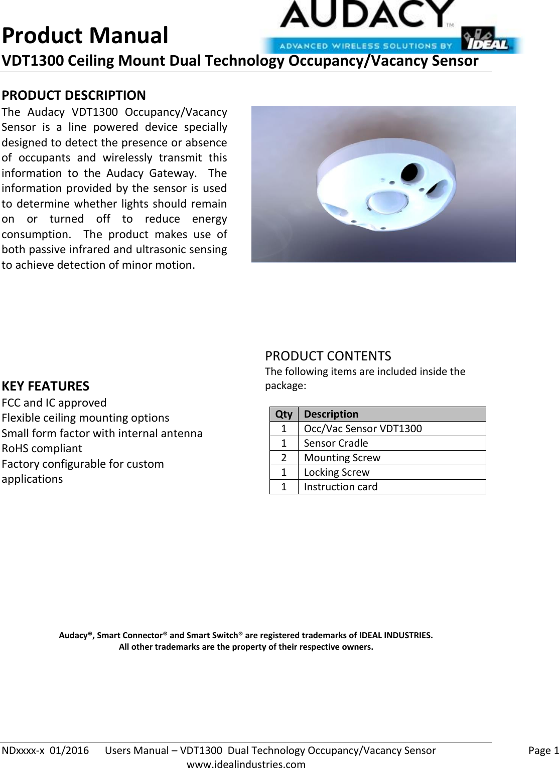 Product Manual VDT1300 Ceiling Mount Dual Technology Occupancy/Vacancy Sensor  NDxxxx-x  01/2016      Users Manual – VDT1300  Dual Technology Occupancy/Vacancy Sensor    Page 1  www.idealindustries.com PRODUCT DESCRIPTION The  Audacy  VDT1300  Occupancy/Vacancy Sensor  is  a  line  powered  device  specially designed to detect the presence or absence of  occupants  and  wirelessly  transmit  this information  to  the  Audacy  Gateway.    The information provided by the sensor is used to determine whether lights should remain on  or  turned  off  to  reduce  energy consumption.    The  product  makes  use  of both passive infrared and ultrasonic sensing to achieve detection of minor motion.         KEY FEATURES FCC and IC approved Flexible ceiling mounting options Small form factor with internal antenna RoHS compliant Factory configurable for custom applications         PRODUCT CONTENTS The following items are included inside the package:  Qty Description 1 Occ/Vac Sensor VDT1300 1 Sensor Cradle 2 Mounting Screw 1 Locking Screw 1 Instruction card            Audacy®, Smart Connector® and Smart Switch® are registered trademarks of IDEAL INDUSTRIES. All other trademarks are the property of their respective owners.     