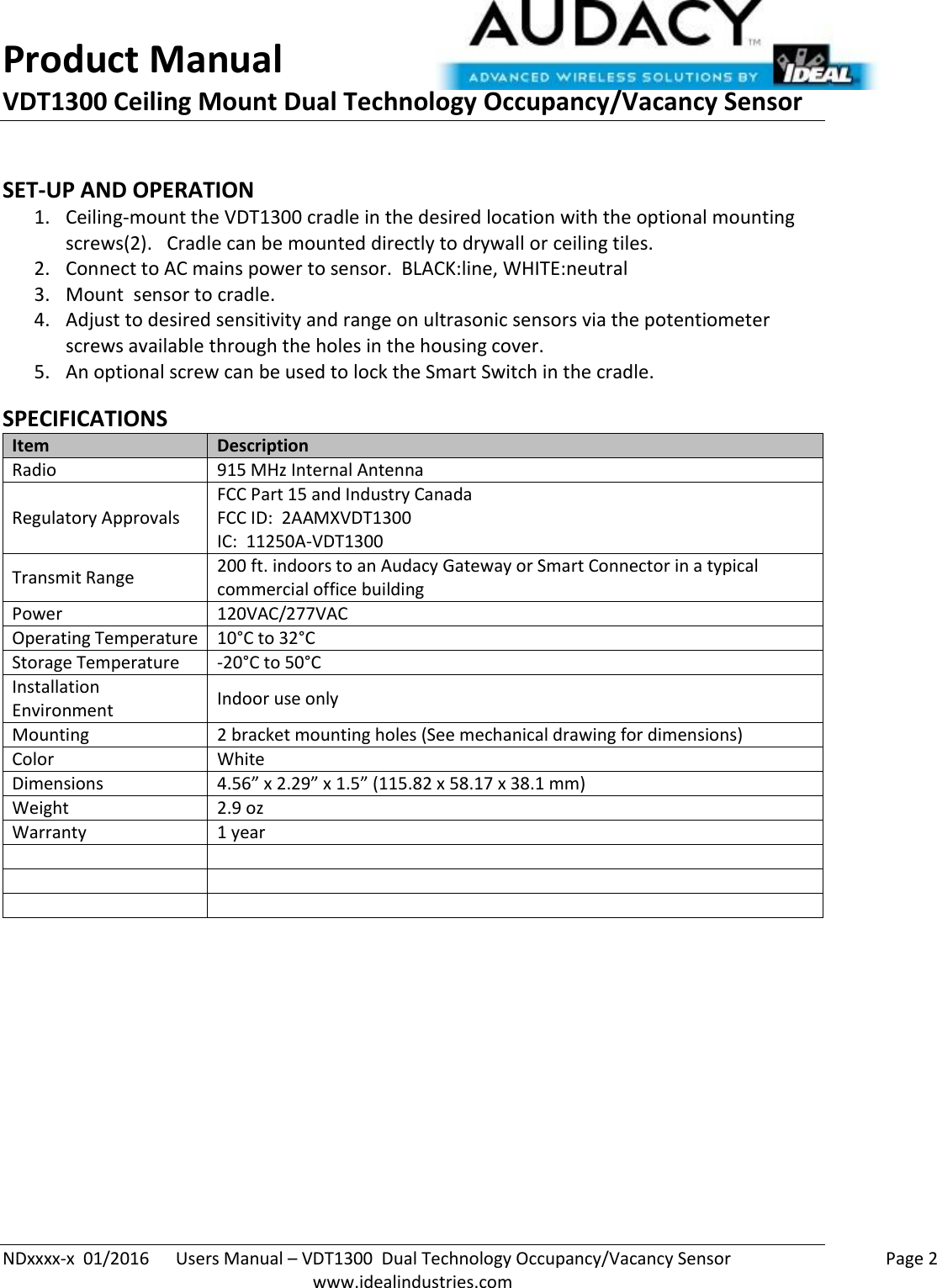 Product Manual VDT1300 Ceiling Mount Dual Technology Occupancy/Vacancy Sensor  NDxxxx-x  01/2016      Users Manual – VDT1300  Dual Technology Occupancy/Vacancy Sensor    Page 2  www.idealindustries.com  SET-UP AND OPERATION 1. Ceiling-mount the VDT1300 cradle in the desired location with the optional mounting screws(2).   Cradle can be mounted directly to drywall or ceiling tiles. 2. Connect to AC mains power to sensor.  BLACK:line, WHITE:neutral 3. Mount  sensor to cradle. 4. Adjust to desired sensitivity and range on ultrasonic sensors via the potentiometer screws available through the holes in the housing cover. 5. An optional screw can be used to lock the Smart Switch in the cradle.  SPECIFICATIONS Item Description Radio 915 MHz Internal Antenna Regulatory Approvals FCC Part 15 and Industry Canada FCC ID:  2AAMXVDT1300 IC:  11250A-VDT1300 Transmit Range 200 ft. indoors to an Audacy Gateway or Smart Connector in a typical commercial office building Power 120VAC/277VAC Operating Temperature 10°C to 32°C Storage Temperature -20°C to 50°C Installation Environment Indoor use only Mounting 2 bracket mounting holes (See mechanical drawing for dimensions) Color White Dimensions 4.56” x 2.29” x 1.5” (115.82 x 58.17 x 38.1 mm) Weight 2.9 oz Warranty 1 year             