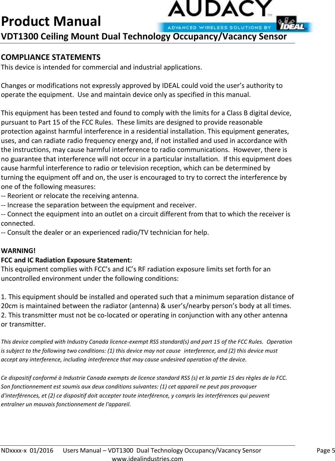 Product Manual VDT1300 Ceiling Mount Dual Technology Occupancy/Vacancy Sensor  NDxxxx-x  01/2016      Users Manual – VDT1300  Dual Technology Occupancy/Vacancy Sensor    Page 5  www.idealindustries.com COMPLIANCE STATEMENTS This device is intended for commercial and industrial applications.  Changes or modifications not expressly approved by IDEAL could void the user’s authority to operate the equipment.  Use and maintain device only as specified in this manual.    This equipment has been tested and found to comply with the limits for a Class B digital device, pursuant to Part 15 of the FCC Rules.  These limits are designed to provide reasonable protection against harmful interference in a residential installation. This equipment generates, uses, and can radiate radio frequency energy and, if not installed and used in accordance with the instructions, may cause harmful interference to radio communications.  However, there is no guarantee that interference will not occur in a particular installation.  If this equipment does cause harmful interference to radio or television reception, which can be determined by turning the equipment off and on, the user is encouraged to try to correct the interference by one of the following measures: -- Reorient or relocate the receiving antenna. -- Increase the separation between the equipment and receiver. -- Connect the equipment into an outlet on a circuit different from that to which the receiver is connected. -- Consult the dealer or an experienced radio/TV technician for help.  WARNING! FCC and IC Radiation Exposure Statement: This equipment complies with FCC’s and IC’s RF radiation exposure limits set forth for an uncontrolled environment under the following conditions:                  1. This equipment should be installed and operated such that a minimum separation distance of 20cm is maintained between the radiator (antenna) &amp; user’s/nearby person’s body at all times. 2. This transmitter must not be co-located or operating in conjunction with any other antenna or transmitter.  This device complied with Industry Canada licence-exempt RSS standard(s) and part 15 of the FCC Rules.  Operation is subject to the following two conditions: (1) this device may not cause  interference, and (2) this device must accept any interference, including interference that may cause undesired operation of the device.     Ce dispositif conformé à Industrie Canada exempts de licence standard RSS (s) et la partie 15 des règles de la FCC. Son fonctionnement est soumis aux deux conditions suivantes: (1) cet appareil ne peut pas provoquer d&apos;interférences, et (2) ce dispositif doit accepter toute interférence, y compris les interférences qui peuvent entraîner un mauvais fonctionnement de l&apos;appareil.   
