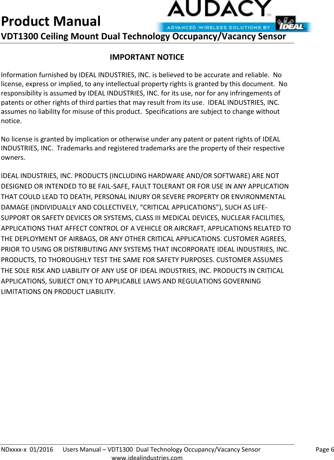 Product Manual VDT1300 Ceiling Mount Dual Technology Occupancy/Vacancy Sensor  NDxxxx-x  01/2016      Users Manual – VDT1300  Dual Technology Occupancy/Vacancy Sensor    Page 6  www.idealindustries.com IMPORTANT NOTICE Information furnished by IDEAL INDUSTRIES, INC. is believed to be accurate and reliable.  No license, express or implied, to any intellectual property rights is granted by this document.  No responsibility is assumed by IDEAL INDUSTRIES, INC. for its use, nor for any infringements of patents or other rights of third parties that may result from its use.  IDEAL INDUSTRIES, INC. assumes no liability for misuse of this product.  Specifications are subject to change without notice.    No license is granted by implication or otherwise under any patent or patent rights of IDEAL INDUSTRIES, INC.  Trademarks and registered trademarks are the property of their respective owners.  IDEAL INDUSTRIES, INC. PRODUCTS (INCLUDING HARDWARE AND/OR SOFTWARE) ARE NOT DESIGNED OR INTENDED TO BE FAIL-SAFE, FAULT TOLERANT OR FOR USE IN ANY APPLICATION THAT COULD LEAD TO DEATH, PERSONAL INJURY OR SEVERE PROPERTY OR ENVIRONMENTAL DAMAGE (INDIVIDUALLY AND COLLECTIVELY, “CRITICAL APPLICATIONS”), SUCH AS LIFE-SUPPORT OR SAFETY DEVICES OR SYSTEMS, CLASS III MEDICAL DEVICES, NUCLEAR FACILITIES, APPLICATIONS THAT AFFECT CONTROL OF A VEHICLE OR AIRCRAFT, APPLICATIONS RELATED TO THE DEPLOYMENT OF AIRBAGS, OR ANY OTHER CRITICAL APPLICATIONS. CUSTOMER AGREES, PRIOR TO USING OR DISTRIBUTING ANY SYSTEMS THAT INCORPORATE IDEAL INDUSTRIES, INC. PRODUCTS, TO THOROUGHLY TEST THE SAME FOR SAFETY PURPOSES. CUSTOMER ASSUMES THE SOLE RISK AND LIABILITY OF ANY USE OF IDEAL INDUSTRIES, INC. PRODUCTS IN CRITICAL APPLICATIONS, SUBJECT ONLY TO APPLICABLE LAWS AND REGULATIONS GOVERNING LIMITATIONS ON PRODUCT LIABILITY.       