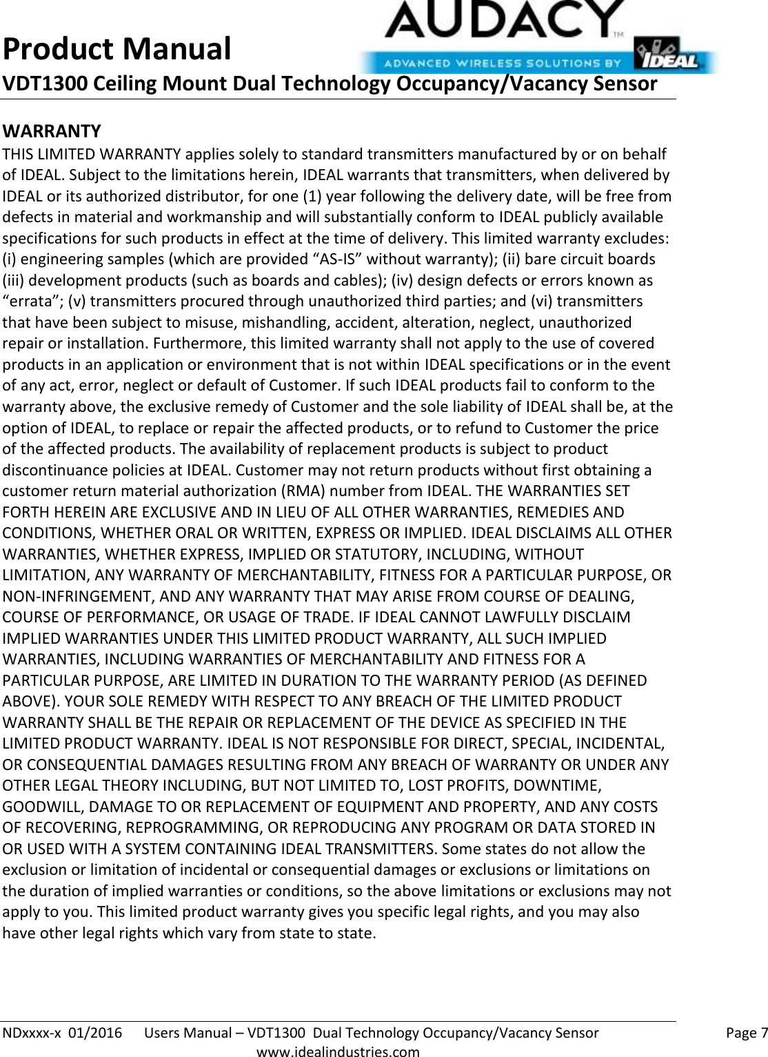 Product Manual VDT1300 Ceiling Mount Dual Technology Occupancy/Vacancy Sensor  NDxxxx-x  01/2016      Users Manual – VDT1300  Dual Technology Occupancy/Vacancy Sensor    Page 7  www.idealindustries.com WARRANTY THIS LIMITED WARRANTY applies solely to standard transmitters manufactured by or on behalf of IDEAL. Subject to the limitations herein, IDEAL warrants that transmitters, when delivered by IDEAL or its authorized distributor, for one (1) year following the delivery date, will be free from defects in material and workmanship and will substantially conform to IDEAL publicly available specifications for such products in effect at the time of delivery. This limited warranty excludes: (i) engineering samples (which are provided “AS-IS” without warranty); (ii) bare circuit boards (iii) development products (such as boards and cables); (iv) design defects or errors known as “errata”; (v) transmitters procured through unauthorized third parties; and (vi) transmitters that have been subject to misuse, mishandling, accident, alteration, neglect, unauthorized repair or installation. Furthermore, this limited warranty shall not apply to the use of covered products in an application or environment that is not within IDEAL specifications or in the event of any act, error, neglect or default of Customer. If such IDEAL products fail to conform to the warranty above, the exclusive remedy of Customer and the sole liability of IDEAL shall be, at the option of IDEAL, to replace or repair the affected products, or to refund to Customer the price of the affected products. The availability of replacement products is subject to product discontinuance policies at IDEAL. Customer may not return products without first obtaining a customer return material authorization (RMA) number from IDEAL. THE WARRANTIES SET FORTH HEREIN ARE EXCLUSIVE AND IN LIEU OF ALL OTHER WARRANTIES, REMEDIES AND CONDITIONS, WHETHER ORAL OR WRITTEN, EXPRESS OR IMPLIED. IDEAL DISCLAIMS ALL OTHER WARRANTIES, WHETHER EXPRESS, IMPLIED OR STATUTORY, INCLUDING, WITHOUT LIMITATION, ANY WARRANTY OF MERCHANTABILITY, FITNESS FOR A PARTICULAR PURPOSE, OR NON-INFRINGEMENT, AND ANY WARRANTY THAT MAY ARISE FROM COURSE OF DEALING, COURSE OF PERFORMANCE, OR USAGE OF TRADE. IF IDEAL CANNOT LAWFULLY DISCLAIM IMPLIED WARRANTIES UNDER THIS LIMITED PRODUCT WARRANTY, ALL SUCH IMPLIED WARRANTIES, INCLUDING WARRANTIES OF MERCHANTABILITY AND FITNESS FOR A PARTICULAR PURPOSE, ARE LIMITED IN DURATION TO THE WARRANTY PERIOD (AS DEFINED ABOVE). YOUR SOLE REMEDY WITH RESPECT TO ANY BREACH OF THE LIMITED PRODUCT WARRANTY SHALL BE THE REPAIR OR REPLACEMENT OF THE DEVICE AS SPECIFIED IN THE LIMITED PRODUCT WARRANTY. IDEAL IS NOT RESPONSIBLE FOR DIRECT, SPECIAL, INCIDENTAL, OR CONSEQUENTIAL DAMAGES RESULTING FROM ANY BREACH OF WARRANTY OR UNDER ANY OTHER LEGAL THEORY INCLUDING, BUT NOT LIMITED TO, LOST PROFITS, DOWNTIME, GOODWILL, DAMAGE TO OR REPLACEMENT OF EQUIPMENT AND PROPERTY, AND ANY COSTS OF RECOVERING, REPROGRAMMING, OR REPRODUCING ANY PROGRAM OR DATA STORED IN OR USED WITH A SYSTEM CONTAINING IDEAL TRANSMITTERS. Some states do not allow the exclusion or limitation of incidental or consequential damages or exclusions or limitations on the duration of implied warranties or conditions, so the above limitations or exclusions may not apply to you. This limited product warranty gives you specific legal rights, and you may also have other legal rights which vary from state to state.   