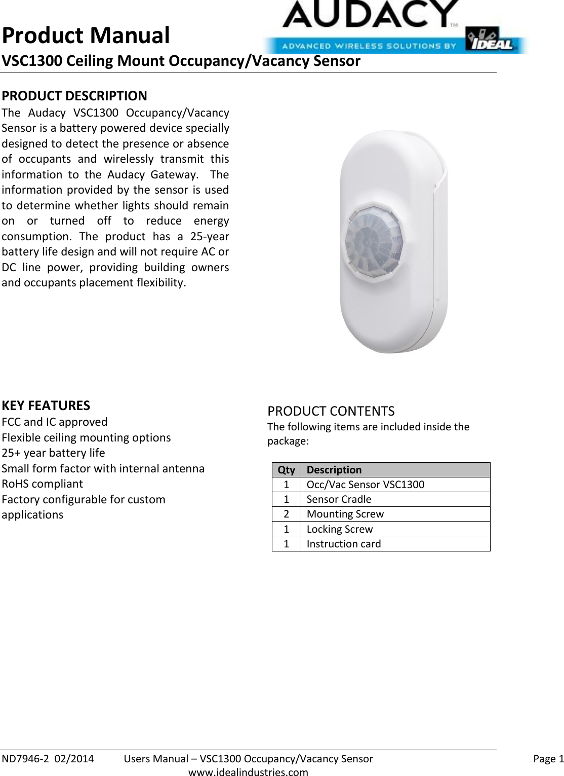 Product Manual VSC1300 Ceiling Mount Occupancy/Vacancy Sensor  ND7946-2  02/2014  Users Manual – VSC1300 Occupancy/Vacancy Sensor    Page 1  www.idealindustries.com PRODUCT DESCRIPTION The  Audacy  VSC1300  Occupancy/Vacancy Sensor is a battery powered device specially designed to detect the presence or absence of  occupants  and  wirelessly  transmit  this information  to  the  Audacy  Gateway.    The information provided by the sensor is used to determine  whether  lights  should remain on  or  turned  off  to  reduce  energy consumption.  The  product  has  a  25-year battery life design and will not require AC or DC  line  power,  providing  building  owners and occupants placement flexibility.         KEY FEATURES FCC and IC approved Flexible ceiling mounting options 25+ year battery life Small form factor with internal antenna RoHS compliant Factory configurable for custom applications         PRODUCT CONTENTS The following items are included inside the package:  Qty Description 1 Occ/Vac Sensor VSC1300 1 Sensor Cradle 2 Mounting Screw 1 Locking Screw 1 Instruction card              