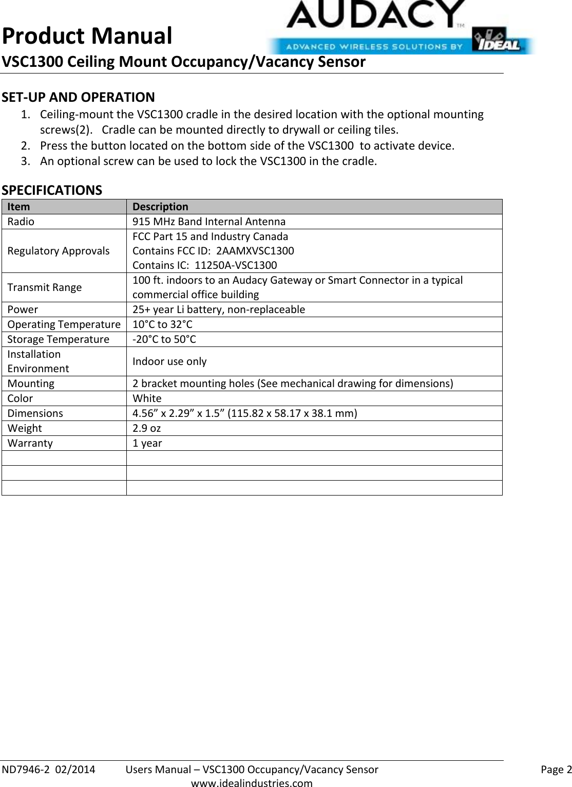 Product Manual VSC1300 Ceiling Mount Occupancy/Vacancy Sensor  ND7946-2  02/2014  Users Manual – VSC1300 Occupancy/Vacancy Sensor    Page 2  www.idealindustries.com SET-UP AND OPERATION 1. Ceiling-mount the VSC1300 cradle in the desired location with the optional mounting screws(2).   Cradle can be mounted directly to drywall or ceiling tiles. 2. Press the button located on the bottom side of the VSC1300  to activate device. 3. An optional screw can be used to lock the VSC1300 in the cradle.  SPECIFICATIONS Item Description Radio 915 MHz Band Internal Antenna Regulatory Approvals FCC Part 15 and Industry Canada Contains FCC ID:  2AAMXVSC1300 Contains IC:  11250A-VSC1300 Transmit Range 100 ft. indoors to an Audacy Gateway or Smart Connector in a typical commercial office building Power 25+ year Li battery, non-replaceable Operating Temperature 10°C to 32°C Storage Temperature -20°C to 50°C Installation Environment Indoor use only Mounting 2 bracket mounting holes (See mechanical drawing for dimensions) Color White Dimensions 4.56” x 2.29” x 1.5” (115.82 x 58.17 x 38.1 mm) Weight 2.9 oz Warranty 1 year               