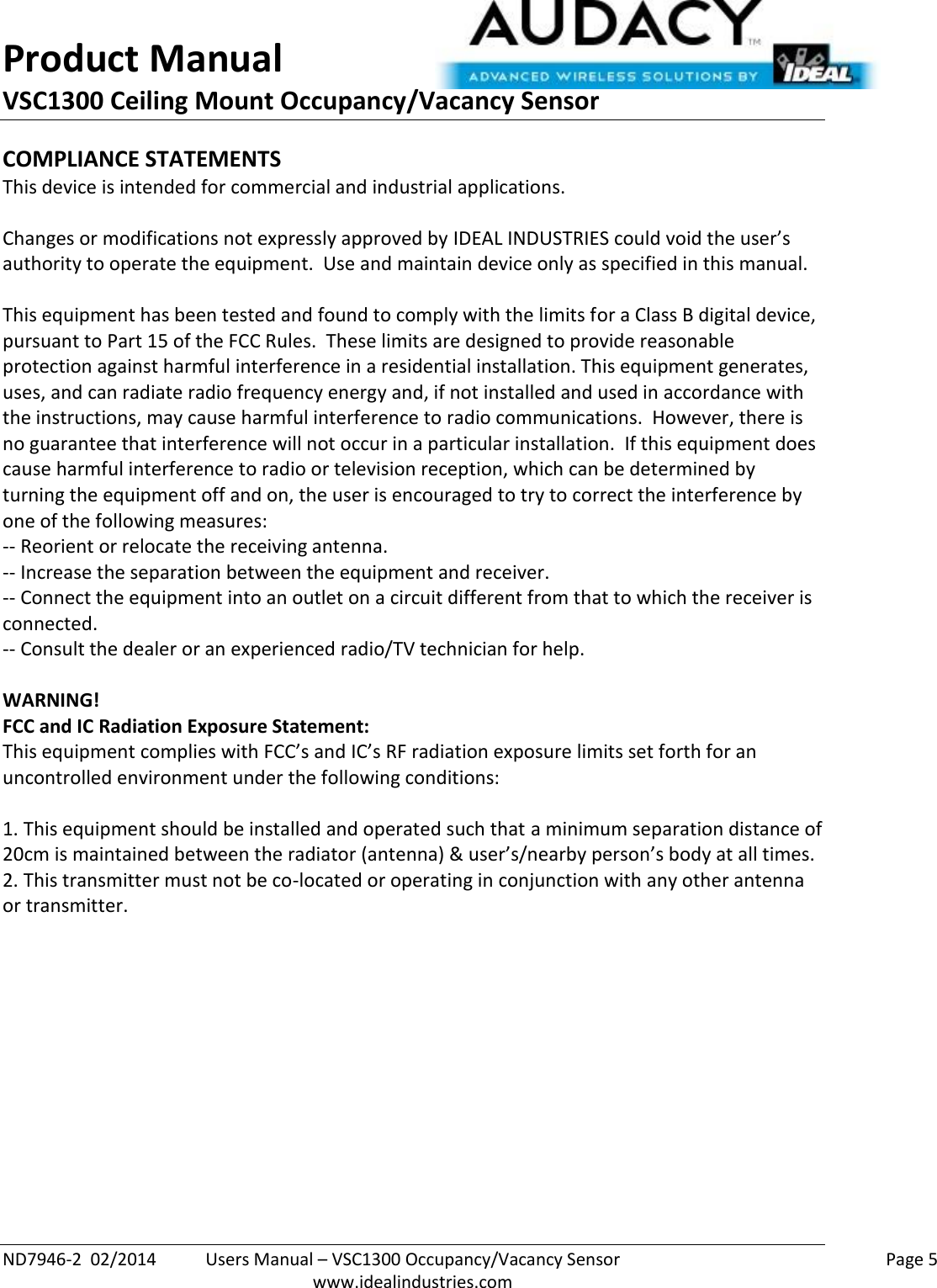 Product Manual VSC1300 Ceiling Mount Occupancy/Vacancy Sensor  ND7946-2  02/2014  Users Manual – VSC1300 Occupancy/Vacancy Sensor    Page 5  www.idealindustries.com COMPLIANCE STATEMENTS This device is intended for commercial and industrial applications.  Changes or modifications not expressly approved by IDEAL INDUSTRIES could void the user’s authority to operate the equipment.  Use and maintain device only as specified in this manual.    This equipment has been tested and found to comply with the limits for a Class B digital device, pursuant to Part 15 of the FCC Rules.  These limits are designed to provide reasonable protection against harmful interference in a residential installation. This equipment generates, uses, and can radiate radio frequency energy and, if not installed and used in accordance with the instructions, may cause harmful interference to radio communications.  However, there is no guarantee that interference will not occur in a particular installation.  If this equipment does cause harmful interference to radio or television reception, which can be determined by turning the equipment off and on, the user is encouraged to try to correct the interference by one of the following measures: -- Reorient or relocate the receiving antenna. -- Increase the separation between the equipment and receiver. -- Connect the equipment into an outlet on a circuit different from that to which the receiver is connected. -- Consult the dealer or an experienced radio/TV technician for help.  WARNING! FCC and IC Radiation Exposure Statement: This equipment complies with FCC’s and IC’s RF radiation exposure limits set forth for an uncontrolled environment under the following conditions:                  1. This equipment should be installed and operated such that a minimum separation distance of 20cm is maintained between the radiator (antenna) &amp; user’s/nearby person’s body at all times. 2. This transmitter must not be co-located or operating in conjunction with any other antenna or transmitter.     