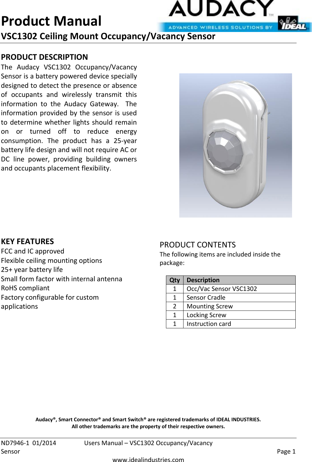 Product Manual VSC1302 Ceiling Mount Occupancy/Vacancy Sensor  ND7946-1  01/2014  Users Manual – VSC1302 Occupancy/Vacancy Sensor    Page 1  www.idealindustries.com PRODUCT DESCRIPTION The  Audacy  VSC1302  Occupancy/Vacancy Sensor is a battery powered device specially designed to detect the presence or absence of  occupants  and  wirelessly  transmit  this information  to  the  Audacy  Gateway.    The information provided by the sensor is used to determine whether lights should remain on  or  turned  off  to  reduce  energy consumption.  The  product  has  a  25-year battery life design and will not require AC or DC  line  power,  providing  building  owners and occupants placement flexibility.         KEY FEATURES FCC and IC approved Flexible ceiling mounting options 25+ year battery life Small form factor with internal antenna RoHS compliant Factory configurable for custom applications         PRODUCT CONTENTS The following items are included inside the package:  Qty Description 1 Occ/Vac Sensor VSC1302 1 Sensor Cradle 2 Mounting Screw 1 Locking Screw 1 Instruction card            Audacy®, Smart Connector® and Smart Switch® are registered trademarks of IDEAL INDUSTRIES. All other trademarks are the property of their respective owners. 