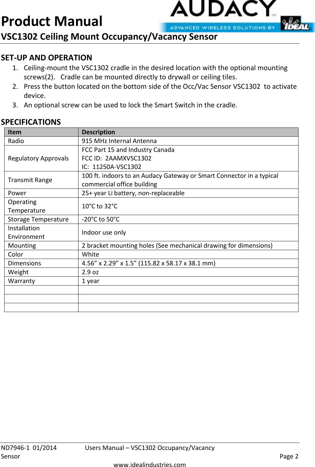 Product Manual VSC1302 Ceiling Mount Occupancy/Vacancy Sensor  ND7946-1  01/2014  Users Manual – VSC1302 Occupancy/Vacancy Sensor    Page 2  www.idealindustries.com SET-UP AND OPERATION 1. Ceiling-mount the VSC1302 cradle in the desired location with the optional mounting screws(2).   Cradle can be mounted directly to drywall or ceiling tiles. 2. Press the button located on the bottom side of the Occ/Vac Sensor VSC1302  to activate device. 3. An optional screw can be used to lock the Smart Switch in the cradle.  SPECIFICATIONS Item Description Radio 915 MHz Internal Antenna Regulatory Approvals FCC Part 15 and Industry Canada FCC ID:  2AAMXVSC1302 IC:  11250A-VSC1302 Transmit Range 100 ft. indoors to an Audacy Gateway or Smart Connector in a typical commercial office building Power 25+ year Li battery, non-replaceable Operating Temperature 10°C to 32°C Storage Temperature -20°C to 50°C Installation Environment Indoor use only Mounting 2 bracket mounting holes (See mechanical drawing for dimensions) Color White Dimensions 4.56” x 2.29” x 1.5” (115.82 x 58.17 x 38.1 mm) Weight 2.9 oz Warranty 1 year              