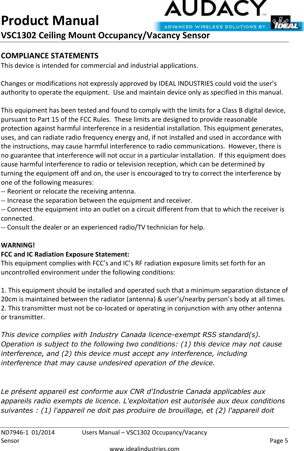 Product Manual VSC1302 Ceiling Mount Occupancy/Vacancy Sensor  ND7946-1  01/2014  Users Manual – VSC1302 Occupancy/Vacancy Sensor    Page 5  www.idealindustries.com COMPLIANCE STATEMENTS This device is intended for commercial and industrial applications.  Changes or modifications not expressly approved by IDEAL INDUSTRIES could void the user’s authority to operate the equipment.  Use and maintain device only as specified in this manual.    This equipment has been tested and found to comply with the limits for a Class B digital device, pursuant to Part 15 of the FCC Rules.  These limits are designed to provide reasonable protection against harmful interference in a residential installation. This equipment generates, uses, and can radiate radio frequency energy and, if not installed and used in accordance with the instructions, may cause harmful interference to radio communications.  However, there is no guarantee that interference will not occur in a particular installation.  If this equipment does cause harmful interference to radio or television reception, which can be determined by turning the equipment off and on, the user is encouraged to try to correct the interference by one of the following measures: -- Reorient or relocate the receiving antenna. -- Increase the separation between the equipment and receiver. -- Connect the equipment into an outlet on a circuit different from that to which the receiver is connected. -- Consult the dealer or an experienced radio/TV technician for help.  WARNING! FCC and IC Radiation Exposure Statement: This equipment complies with FCC’s and IC’s RF radiation exposure limits set forth for an uncontrolled environment under the following conditions:                  1. This equipment should be installed and operated such that a minimum separation distance of 20cm is maintained between the radiator (antenna) &amp; user’s/nearby person’s body at all times. 2. This transmitter must not be co-located or operating in conjunction with any other antenna or transmitter.  This device complies with Industry Canada licence-exempt RSS standard(s). Operation is subject to the following two conditions: (1) this device may not cause interference, and (2) this device must accept any interference, including interference that may cause undesired operation of the device.    Le présent appareil est conforme aux CNR d&apos;Industrie Canada applicables aux appareils radio exempts de licence. L&apos;exploitation est autorisée aux deux conditions suivantes : (1) l&apos;appareil ne doit pas produire de brouillage, et (2) l&apos;appareil doit 