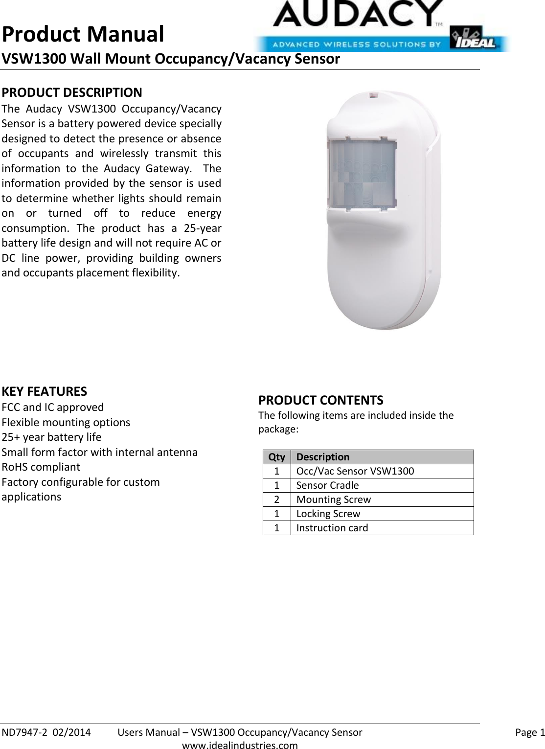 Product Manual VSW1300 Wall Mount Occupancy/Vacancy Sensor  ND7947-2  02/2014  Users Manual – VSW1300 Occupancy/Vacancy Sensor    Page 1  www.idealindustries.com PRODUCT DESCRIPTION The  Audacy  VSW1300  Occupancy/Vacancy Sensor is a battery powered device specially designed to detect the presence or absence of  occupants  and  wirelessly  transmit  this information  to  the  Audacy  Gateway.    The information provided by the sensor is used to determine  whether  lights  should remain on  or  turned  off  to  reduce  energy consumption.  The  product  has  a  25-year battery life design and will not require AC or DC  line  power,  providing  building  owners and occupants placement flexibility.         KEY FEATURES FCC and IC approved Flexible mounting options 25+ year battery life Small form factor with internal antenna RoHS compliant Factory configurable for custom applications       PRODUCT CONTENTS The following items are included inside the package:  Qty Description 1 Occ/Vac Sensor VSW1300 1 Sensor Cradle 2 Mounting Screw 1 Locking Screw 1 Instruction card                