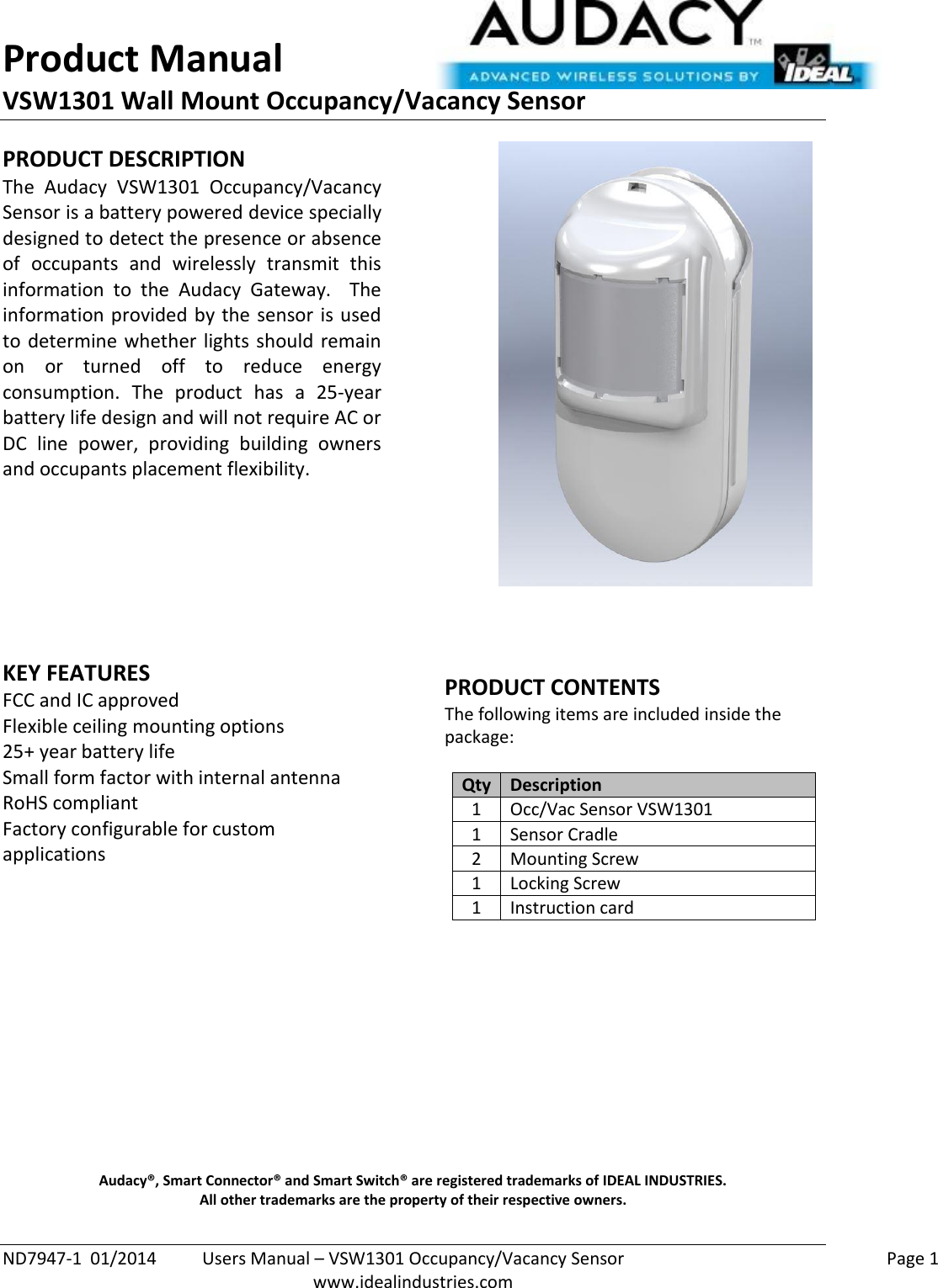 Product Manual VSW1301 Wall Mount Occupancy/Vacancy Sensor  ND7947-1  01/2014  Users Manual – VSW1301 Occupancy/Vacancy Sensor    Page 1  www.idealindustries.com PRODUCT DESCRIPTION The  Audacy  VSW1301  Occupancy/Vacancy Sensor is a battery powered device specially designed to detect the presence or absence of  occupants  and  wirelessly  transmit  this information  to  the  Audacy  Gateway.    The information provided by the sensor is used to determine whether lights should remain on  or  turned  off  to  reduce  energy consumption.  The  product  has  a  25-year battery life design and will not require AC or DC  line  power,  providing  building  owners and occupants placement flexibility.         KEY FEATURES FCC and IC approved Flexible ceiling mounting options 25+ year battery life Small form factor with internal antenna RoHS compliant Factory configurable for custom applications       PRODUCT CONTENTS The following items are included inside the package:  Qty Description 1 Occ/Vac Sensor VSW1301 1 Sensor Cradle 2 Mounting Screw 1 Locking Screw 1 Instruction card              Audacy®, Smart Connector® and Smart Switch® are registered trademarks of IDEAL INDUSTRIES. All other trademarks are the property of their respective owners. 