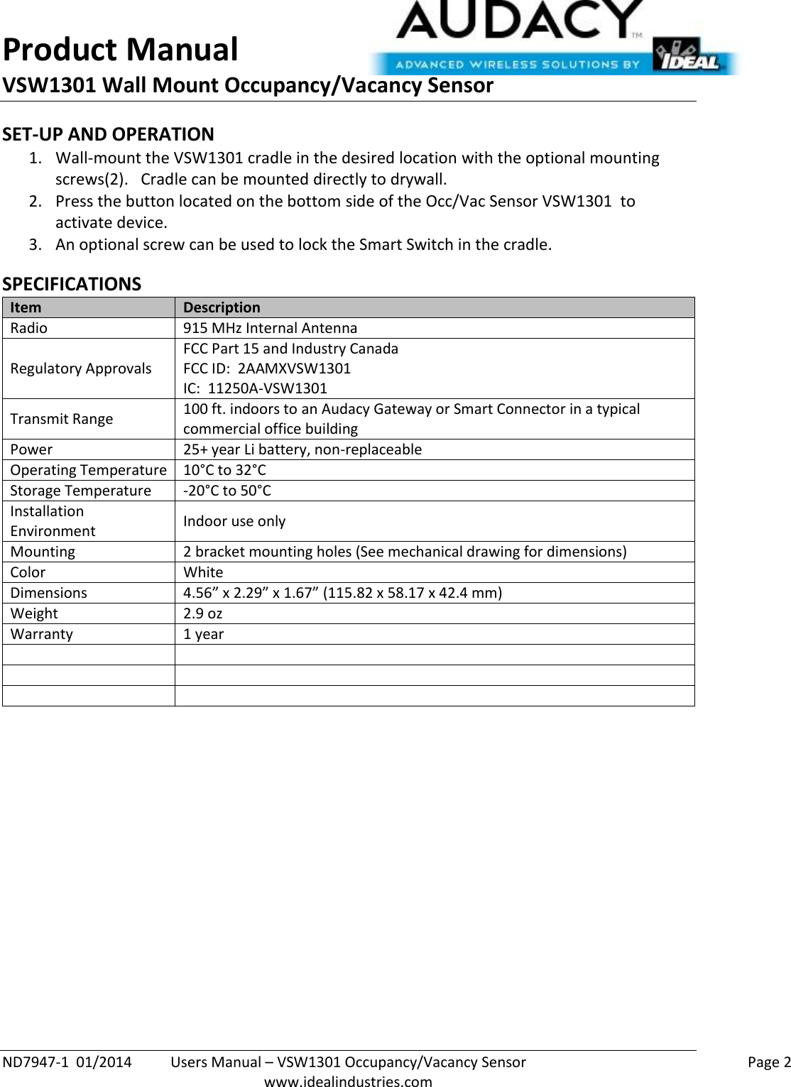 Product Manual VSW1301 Wall Mount Occupancy/Vacancy Sensor  ND7947-1  01/2014  Users Manual – VSW1301 Occupancy/Vacancy Sensor    Page 2  www.idealindustries.com SET-UP AND OPERATION 1. Wall-mount the VSW1301 cradle in the desired location with the optional mounting screws(2).   Cradle can be mounted directly to drywall. 2. Press the button located on the bottom side of the Occ/Vac Sensor VSW1301  to activate device. 3. An optional screw can be used to lock the Smart Switch in the cradle.  SPECIFICATIONS Item Description Radio 915 MHz Internal Antenna Regulatory Approvals FCC Part 15 and Industry Canada FCC ID:  2AAMXVSW1301 IC:  11250A-VSW1301 Transmit Range 100 ft. indoors to an Audacy Gateway or Smart Connector in a typical commercial office building Power 25+ year Li battery, non-replaceable Operating Temperature 10°C to 32°C Storage Temperature -20°C to 50°C Installation Environment Indoor use only Mounting 2 bracket mounting holes (See mechanical drawing for dimensions) Color White Dimensions 4.56” x 2.29” x 1.67” (115.82 x 58.17 x 42.4 mm) Weight 2.9 oz Warranty 1 year               