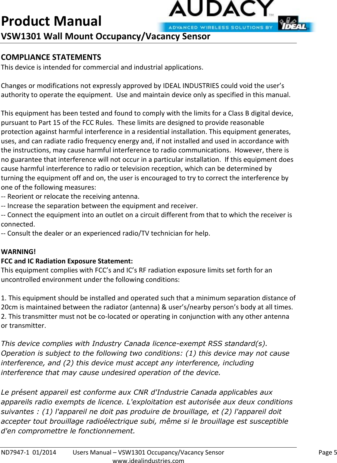 Product Manual VSW1301 Wall Mount Occupancy/Vacancy Sensor  ND7947-1  01/2014  Users Manual – VSW1301 Occupancy/Vacancy Sensor    Page 5  www.idealindustries.com COMPLIANCE STATEMENTS This device is intended for commercial and industrial applications.  Changes or modifications not expressly approved by IDEAL INDUSTRIES could void the user’s authority to operate the equipment.  Use and maintain device only as specified in this manual.    This equipment has been tested and found to comply with the limits for a Class B digital device, pursuant to Part 15 of the FCC Rules.  These limits are designed to provide reasonable protection against harmful interference in a residential installation. This equipment generates, uses, and can radiate radio frequency energy and, if not installed and used in accordance with the instructions, may cause harmful interference to radio communications.  However, there is no guarantee that interference will not occur in a particular installation.  If this equipment does cause harmful interference to radio or television reception, which can be determined by turning the equipment off and on, the user is encouraged to try to correct the interference by one of the following measures: -- Reorient or relocate the receiving antenna. -- Increase the separation between the equipment and receiver. -- Connect the equipment into an outlet on a circuit different from that to which the receiver is connected. -- Consult the dealer or an experienced radio/TV technician for help.  WARNING! FCC and IC Radiation Exposure Statement: This equipment complies with FCC’s and IC’s RF radiation exposure limits set forth for an uncontrolled environment under the following conditions:                  1. This equipment should be installed and operated such that a minimum separation distance of 20cm is maintained between the radiator (antenna) &amp; user’s/nearby person’s body at all times. 2. This transmitter must not be co-located or operating in conjunction with any other antenna or transmitter.  This device complies with Industry Canada licence-exempt RSS standard(s). Operation is subject to the following two conditions: (1) this device may not cause interference, and (2) this device must accept any interference, including interference that may cause undesired operation of the device.   Le présent appareil est conforme aux CNR d&apos;Industrie Canada applicables aux appareils radio exempts de licence. L&apos;exploitation est autorisée aux deux conditions suivantes : (1) l&apos;appareil ne doit pas produire de brouillage, et (2) l&apos;appareil doit accepter tout brouillage radioélectrique subi, même si le brouillage est susceptible d&apos;en compromettre le fonctionnement.    