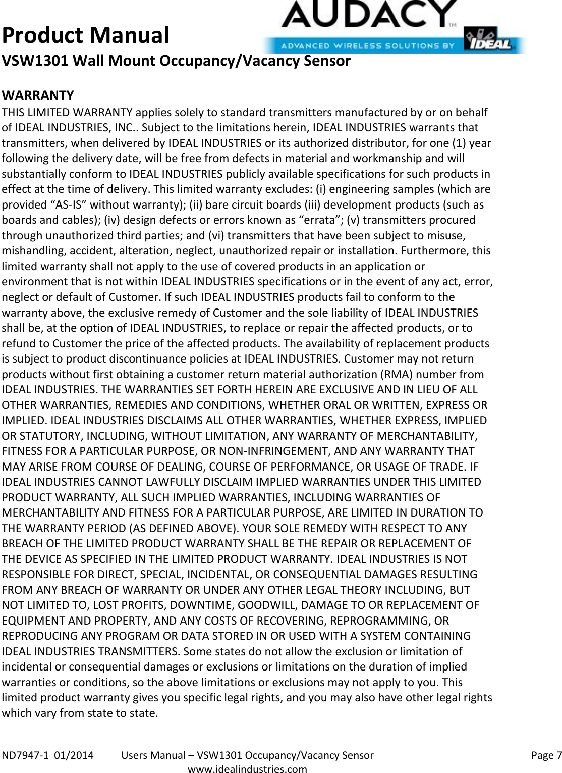 Product Manual VSW1301 Wall Mount Occupancy/Vacancy Sensor  ND7947-1  01/2014  Users Manual – VSW1301 Occupancy/Vacancy Sensor    Page 7  www.idealindustries.com WARRANTY THIS LIMITED WARRANTY applies solely to standard transmitters manufactured by or on behalf of IDEAL INDUSTRIES, INC.. Subject to the limitations herein, IDEAL INDUSTRIES warrants that transmitters, when delivered by IDEAL INDUSTRIES or its authorized distributor, for one (1) year following the delivery date, will be free from defects in material and workmanship and will substantially conform to IDEAL INDUSTRIES publicly available specifications for such products in effect at the time of delivery. This limited warranty excludes: (i) engineering samples (which are provided “AS-IS” without warranty); (ii) bare circuit boards (iii) development products (such as boards and cables); (iv) design defects or errors known as “errata”; (v) transmitters procured through unauthorized third parties; and (vi) transmitters that have been subject to misuse, mishandling, accident, alteration, neglect, unauthorized repair or installation. Furthermore, this limited warranty shall not apply to the use of covered products in an application or environment that is not within IDEAL INDUSTRIES specifications or in the event of any act, error, neglect or default of Customer. If such IDEAL INDUSTRIES products fail to conform to the warranty above, the exclusive remedy of Customer and the sole liability of IDEAL INDUSTRIES shall be, at the option of IDEAL INDUSTRIES, to replace or repair the affected products, or to refund to Customer the price of the affected products. The availability of replacement products is subject to product discontinuance policies at IDEAL INDUSTRIES. Customer may not return products without first obtaining a customer return material authorization (RMA) number from IDEAL INDUSTRIES. THE WARRANTIES SET FORTH HEREIN ARE EXCLUSIVE AND IN LIEU OF ALL OTHER WARRANTIES, REMEDIES AND CONDITIONS, WHETHER ORAL OR WRITTEN, EXPRESS OR IMPLIED. IDEAL INDUSTRIES DISCLAIMS ALL OTHER WARRANTIES, WHETHER EXPRESS, IMPLIED OR STATUTORY, INCLUDING, WITHOUT LIMITATION, ANY WARRANTY OF MERCHANTABILITY, FITNESS FOR A PARTICULAR PURPOSE, OR NON-INFRINGEMENT, AND ANY WARRANTY THAT MAY ARISE FROM COURSE OF DEALING, COURSE OF PERFORMANCE, OR USAGE OF TRADE. IF IDEAL INDUSTRIES CANNOT LAWFULLY DISCLAIM IMPLIED WARRANTIES UNDER THIS LIMITED PRODUCT WARRANTY, ALL SUCH IMPLIED WARRANTIES, INCLUDING WARRANTIES OF MERCHANTABILITY AND FITNESS FOR A PARTICULAR PURPOSE, ARE LIMITED IN DURATION TO THE WARRANTY PERIOD (AS DEFINED ABOVE). YOUR SOLE REMEDY WITH RESPECT TO ANY BREACH OF THE LIMITED PRODUCT WARRANTY SHALL BE THE REPAIR OR REPLACEMENT OF THE DEVICE AS SPECIFIED IN THE LIMITED PRODUCT WARRANTY. IDEAL INDUSTRIES IS NOT RESPONSIBLE FOR DIRECT, SPECIAL, INCIDENTAL, OR CONSEQUENTIAL DAMAGES RESULTING FROM ANY BREACH OF WARRANTY OR UNDER ANY OTHER LEGAL THEORY INCLUDING, BUT NOT LIMITED TO, LOST PROFITS, DOWNTIME, GOODWILL, DAMAGE TO OR REPLACEMENT OF EQUIPMENT AND PROPERTY, AND ANY COSTS OF RECOVERING, REPROGRAMMING, OR REPRODUCING ANY PROGRAM OR DATA STORED IN OR USED WITH A SYSTEM CONTAINING IDEAL INDUSTRIES TRANSMITTERS. Some states do not allow the exclusion or limitation of incidental or consequential damages or exclusions or limitations on the duration of implied warranties or conditions, so the above limitations or exclusions may not apply to you. This limited product warranty gives you specific legal rights, and you may also have other legal rights which vary from state to state.  