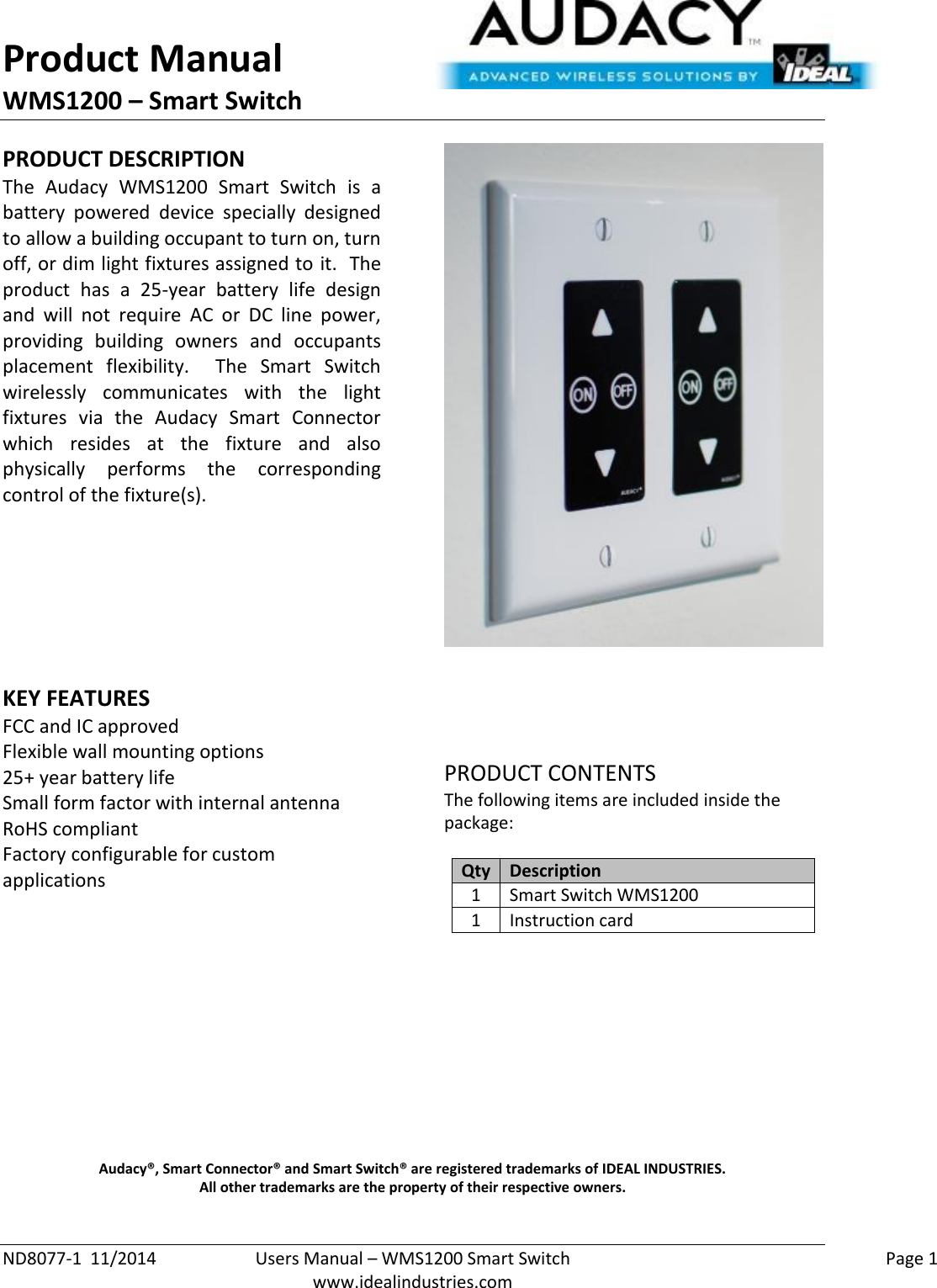 Product Manual WMS1200 – Smart Switch  ND8077-1  11/2014  Users Manual – WMS1200 Smart Switch    Page 1  www.idealindustries.com PRODUCT DESCRIPTION The  Audacy  WMS1200  Smart  Switch  is  a battery  powered  device  specially  designed to allow a building occupant to turn on, turn off, or dim light fixtures assigned to it.  The product  has  a  25-year  battery  life  design and  will  not  require  AC  or  DC  line  power, providing  building  owners  and  occupants placement  flexibility.    The  Smart  Switch wirelessly  communicates  with  the  light fixtures  via  the  Audacy  Smart  Connector which  resides  at  the  fixture  and  also physically  performs  the  corresponding control of the fixture(s).        KEY FEATURES FCC and IC approved Flexible wall mounting options 25+ year battery life Small form factor with internal antenna RoHS compliant Factory configurable for custom applications         PRODUCT CONTENTS The following items are included inside the package:  Qty Description 1 Smart Switch WMS1200 1 Instruction card            Audacy®, Smart Connector® and Smart Switch® are registered trademarks of IDEAL INDUSTRIES. All other trademarks are the property of their respective owners. 