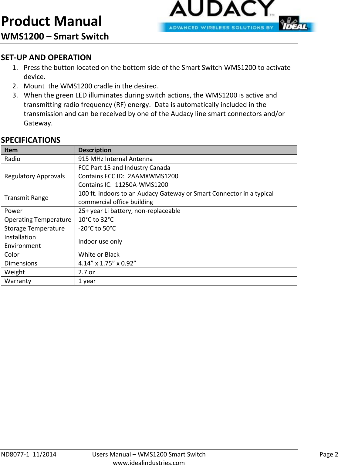 Product Manual WMS1200 – Smart Switch  ND8077-1  11/2014  Users Manual – WMS1200 Smart Switch    Page 2  www.idealindustries.com SET-UP AND OPERATION 1. Press the button located on the bottom side of the Smart Switch WMS1200 to activate device. 2. Mount  the WMS1200 cradle in the desired.    3. When the green LED illuminates during switch actions, the WMS1200 is active and transmitting radio frequency (RF) energy.  Data is automatically included in the transmission and can be received by one of the Audacy line smart connectors and/or Gateway.  SPECIFICATIONS Item Description Radio 915 MHz Internal Antenna Regulatory Approvals FCC Part 15 and Industry Canada Contains FCC ID:  2AAMXWMS1200 Contains IC:  11250A-WMS1200 Transmit Range 100 ft. indoors to an Audacy Gateway or Smart Connector in a typical commercial office building Power 25+ year Li battery, non-replaceable Operating Temperature 10°C to 32°C Storage Temperature -20°C to 50°C Installation Environment Indoor use only Color White or Black Dimensions 4.14” x 1.75” x 0.92” Weight 2.7 oz Warranty 1 year          